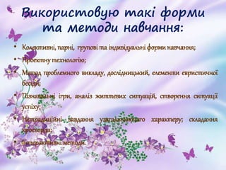 Використовую такі форми
та методи навчання:
• Колективні, парні, групові та індивідуальні форминавчання;
• Проектну технологію;
• Метод проблемного викладу, дослідницький, елементи евристичної
бесіди;
• Пізнавальні ігри, аналіз життєвих ситуацій, створення ситуації
успіху;
• Нетрадиційні завдання узагальнюючого характеру; складання
кросворда;
• Інтерактивні методи.
 