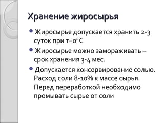 Хранение жиросырьяХранение жиросырья
Жиросырье допускается хранить 2-3
суток при т=0о
С
Жиросырье можно замораживать –
срок хранения 3-4 мес.
Допускается консервирование солью.
Расход соли 8-10% к массе сырья.
Перед переработкой необходимо
промывать сырье от соли
 
