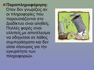 Παραπληροφόρηση:
Όταν δεν γνωρίζεις αν
οι πληροφορίες που
παρουσιάζονται στο
Διαδίκτυο είναι αληθείς.
Πολλές φορές είναι
ελλιπείς,με αποτέλεσμα
να οδηγείσαι σε λάθος
συμπεράσματα και δεν
είσαι σίγουρος για την
εγκυρότητα των
πληροφοριών.
 