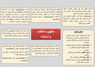 ‫العنف‬ ‫مفهوم‬
‫وأشكاله‬
‫من‬ ‫العدٌد‬ ‫من‬ ‫مستبعدا‬ ‫ٌكون‬ ‫ٌكاد‬ ‫مفهوم‬ ‫العنف‬
ً‫والت‬ ،‫النفس‬ ‫علم‬ ‫مجال‬ ً‫ف‬ ‫المختصة‬ ‫القوامٌس‬
‫والعدابٌة‬ ‫العدوانٌة‬ ‫مفهوم‬ ‫عن‬ ‫الحدٌث‬ ‫تفضل‬
‫واالعتداء‬(agressivité)‫الصراع‬ ‫مفهوم‬ ‫أو‬
(conflict.)
‫واألخذ‬ ‫والتعدي‬ ‫الخرق‬ ‫على‬ ‫ٌدل‬ ‫العنف‬ ،‫لغة‬
‫وهو‬ ،‫شخص‬ ‫على‬ ‫اللوم‬ ‫وإٌقاع‬ ‫والقسوة‬ ‫بالشدة‬
‫و‬ .‫الرفق‬ ‫ضد‬.‫الظلم‬ ‫هو‬ ‫العدوان‬
(violence‫من‬ ‫مشتقة‬ )( ‫البلتٌنٌة‬vis‫وتدل‬ )
‫استعمالها‬ ‫أي‬ ،‫للقوة‬ ً‫الشرع‬ ‫غٌر‬ ‫االستخدام‬ ‫على‬
‫والعدالة‬ ‫للقانون‬ ‫ورفض‬ ً‫شرع‬ ‫سند‬ ‫دون‬
.‫سلطة‬ ‫ألي‬ ‫والخضوع‬
( ‫حسب‬Legendre‫االستعمال‬ ‫هو‬ ‫العنف‬ ،)
‫جماعة‬ ‫أو‬ ‫شخص‬ ‫قبل‬ ‫من‬ ‫للقوة‬ ‫الفظ‬ ‫أو‬ ‫المفرط‬
‫وأهم‬ .‫األشخاص‬ ‫من‬ ‫جماعة‬ ‫أو‬ ‫شخص‬ ‫تجاه‬
‫المتسمة‬ ‫األقوال‬ ‫أو‬ ‫الحركات‬ ً‫ف‬ ‫تتجلى‬ ‫مظاهره‬
‫تهدف‬ ً‫الت‬ ‫والفظاظة‬ ‫باالعتداء‬ ‫مقصود‬ ‫بشكل‬
...‫االستبعاد‬ ‫او‬ ‫الجرح‬ ‫او‬ ‫التهدٌد‬ ‫الى‬
‫الع‬ ‫أشكال‬:‫نف‬
‫والتخرٌب‬ ‫بالهدم‬ ‫المتسم‬ ‫السلوك‬ ‫أنواع‬ ‫كل‬
‫المساواة‬ ‫وعدم‬ ً‫الجنس‬ ‫والتحرش‬ ‫والسرقة‬
ً‫الجنس‬ ‫واالستغبلل‬ ‫واالعتداء‬ ‫النوع‬ ‫بٌن‬
‫وغٌرها؛‬
:‫المادي‬ ‫العنف‬‫غٌر‬ ‫الفظ‬ ً‫الوحش‬ ‫السلوك‬
‫كالضرب‬ ،‫االجتماعٌة‬ ‫للحٌاة‬ ‫المبلبم‬
...‫والجرح‬
:ً‫اللفظ‬ ‫العنف‬‫كالشتم‬ ً‫العدوان‬ ‫الكبلم‬
...‫والتهدٌد‬
:‫الذات‬ ‫تجاه‬ ‫العنف‬‫مثبل؛‬ ‫كاالنتحار‬
:ً‫النفس‬ ‫العنف‬‫كالعنف‬ ‫ملموس‬ ‫غٌر‬ ‫وهو‬
.‫االبتزاز‬ ‫ومثاله‬ ،‫المادي‬
‫إلخضاع‬ ‫تستخدم‬ ً‫الت‬ ‫المفرطة‬ ‫القوة‬ :‫العنف‬
.ً‫وحش‬ ‫فعل‬ ً‫فه‬ ،‫الغٌر‬(Le Robert)
‫است‬ ‫"العنف‬ً‫نف‬ ‫خبلل‬ ‫من‬ ‫للقوة‬ ‫مفرط‬ ‫عمال‬
"‫الفرد‬ ‫حق‬ ً‫ونف‬ ‫القانون‬
(dictionnaire de psychologie de
N.Sillamy)
‫الذي‬ ‫فالهدف‬ ،‫الحٌاة‬ ‫غرٌزة‬ ‫وظٌفة‬ ‫نتاج‬ ‫العنف‬
‫أمن‬ ‫على‬ ‫الحفاظ‬ ‫هو‬ ‫الغرٌزة‬ ‫هذه‬ ‫أحٌانا‬ ‫ٌحدو‬
ً‫ف‬ ‫العنف‬ ‫عمل‬ ‫ممارسة‬ ‫خبلل‬ ‫ٌهمه‬ ‫وال‬ .‫الفرد‬
.‫بالغٌر‬ ‫ٌوقعه‬ ‫الذي‬ ‫الضرر‬ ‫الراهنة‬ ‫اللحظة‬
‫الذي‬ ‫ذلك‬ ،ً‫السٌكولوج‬ ‫العنف‬ ‫أنواع‬ ‫أسوأ‬ ‫إن‬
،‫الذاتٌة‬ ‫قٌمتها‬ ‫من‬ ‫وٌنال‬ ‫اإلنسان‬ ‫كرامة‬ ‫ٌخدش‬
.‫إنسانٌة‬ ‫عبلقة‬ ً‫ف‬ ‫مسجبل‬ ‫جرحا‬ ‫ٌعكس‬ ‫فهو‬
 