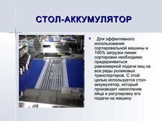 СТОЛ-АККУМУЛЯТОРСТОЛ-АККУМУЛЯТОР
     Для эффективногоДля эффективного
использованияиспользования
сортировальной машины исортировальной машины и
100% загрузки линии100% загрузки линии
сортировки необходимосортировки необходимо
придерживатьсяпридерживаться
равномерной подачи яиц наравномерной подачи яиц на
все ряды роликовыхвсе ряды роликовых
транспортеров. С этойтранспортеров. С этой
целью используется стол-целью используется стол-
аккумулятор, которыйаккумулятор, который
производит накоплениепроизводит накопление
яйца и регулировку егояйца и регулировку его
подачи на машинуподачи на машину
 