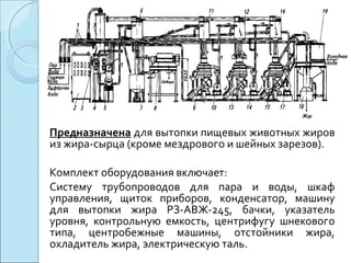 Предназначена для вытопки пищевых животных жиров
из жира-сырца (кроме мездрового и шейных зарезов).
Комплект оборудования включает:
Систему трубопроводов для пара и воды, шкаф
управления, щиток приборов, конденсатор, машину
для вытопки жира РЗ-АВЖ-245, бачки, указатель
уровня, контрольную емкость, центрифугу шнекового
типа, центробежные машины, отстойники жира,
охладитель жира, электрическую таль.
 
