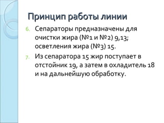 6. Сепараторы предназначены для
очистки жира (№1 и №2) 9,13;
осветления жира (№3) 15.
7. Из сепаратора 15 жир поступает в
отстойник 19, а затем в охладитель 18
и на дальнейшую обработку.
Принцип работы линииПринцип работы линии
 