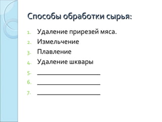 Способы обработки сырья:Способы обработки сырья:
1. Удаление прирезей мяса.
2. Измельчение
3. Плавление
4. Удаление шквары
5. __________________
6. __________________
7. __________________
 