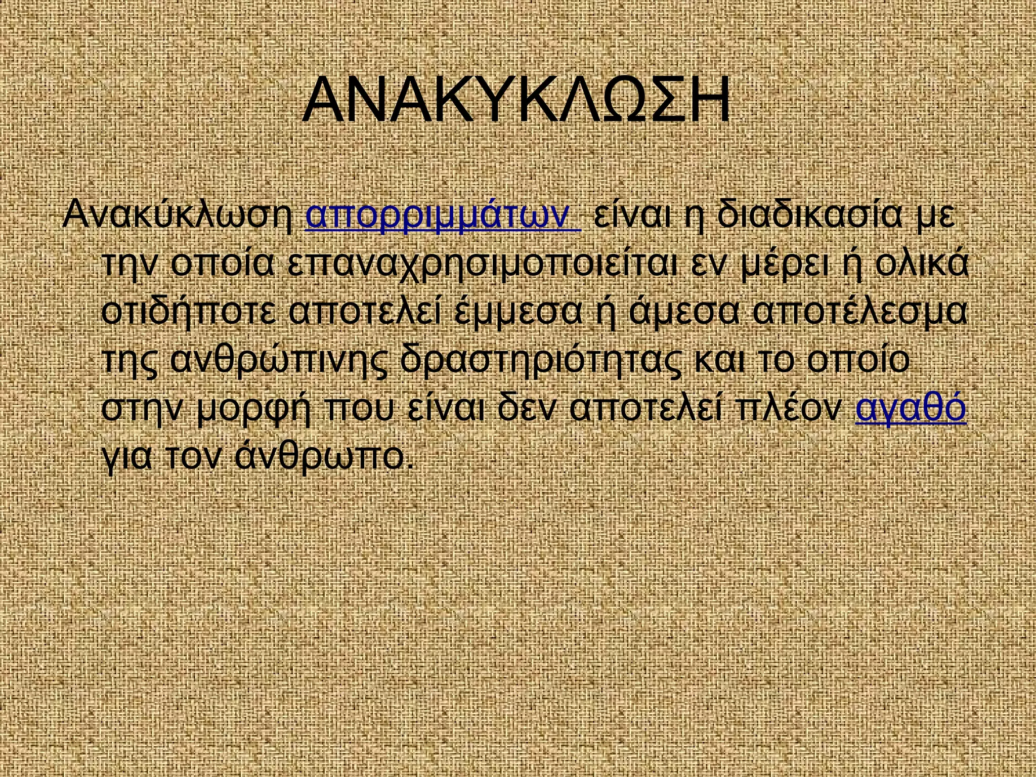 ΑΝΑΚΥΚΛΩΣΗ
Ανακύκλωση απορριμμάτων είναι η διαδικασία με
την οποία επαναχρησιμοποιείται εν μέρει ή ολικά
οτιδήποτε αποτελεί έμμεσα ή άμεσα αποτέλεσμα
της ανθρώπινης δραστηριότητας και το οποίο
στην μορφή που είναι δεν αποτελεί πλέον αγαθό
για τον άνθρωπο.
 