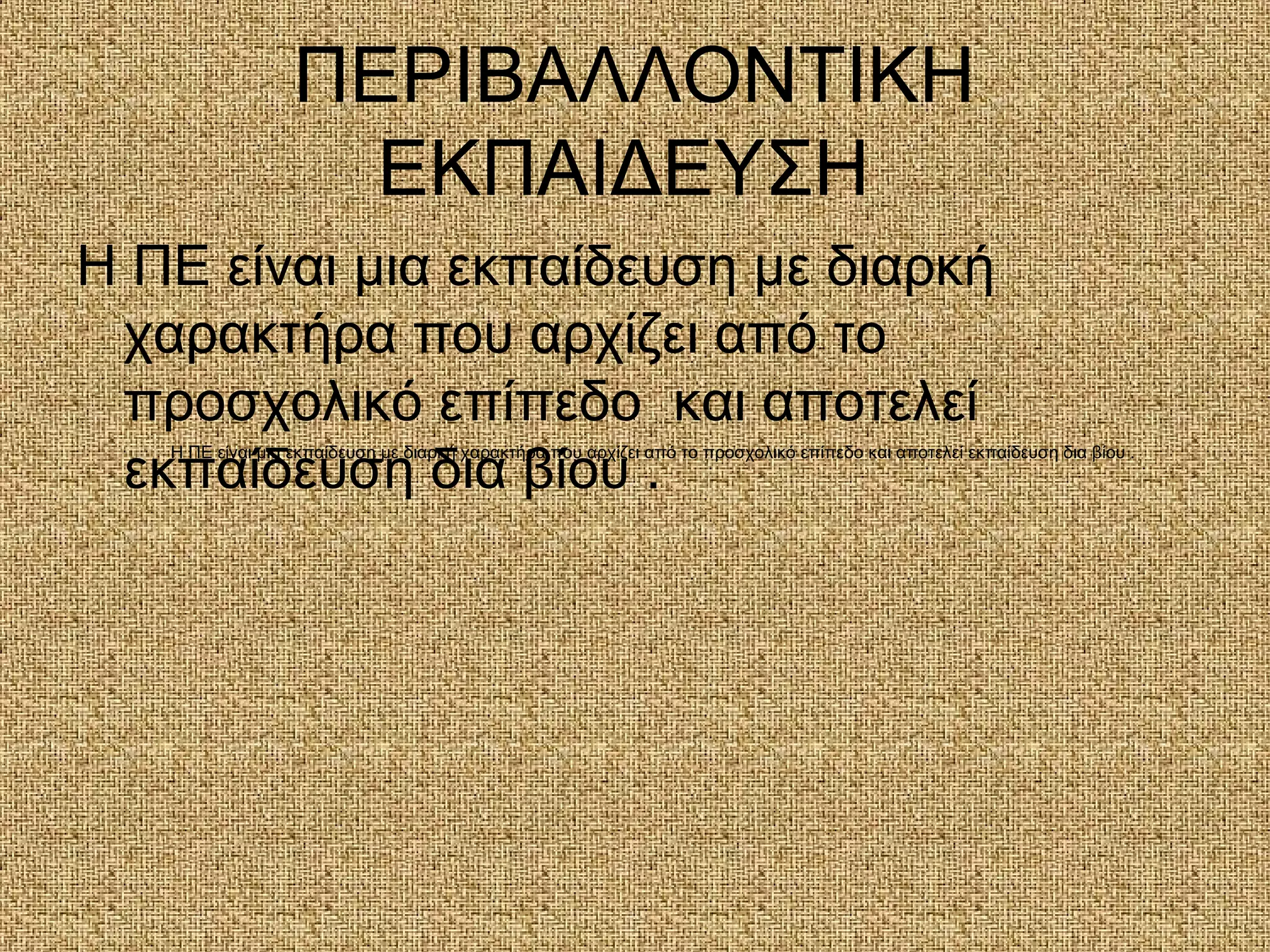 ΠΕΡΙΒΑΛΛΟΝΤΙΚΗ
ΕΚΠΑΙΔΕΥΣΗ
Η ΠΕ είναι μια εκπαίδευση με διαρκή
χαρακτήρα που αρχίζει από το
προσχολικό επίπεδο και αποτελεί
εκπαίδευση δια βίου .
Η ΠΕ είναι μια εκπαίδευση με διαρκή χαρακτήρα που αρχίζει από το προσχολικό επίπεδο και αποτελεί εκπαίδευση δια βίου .
 