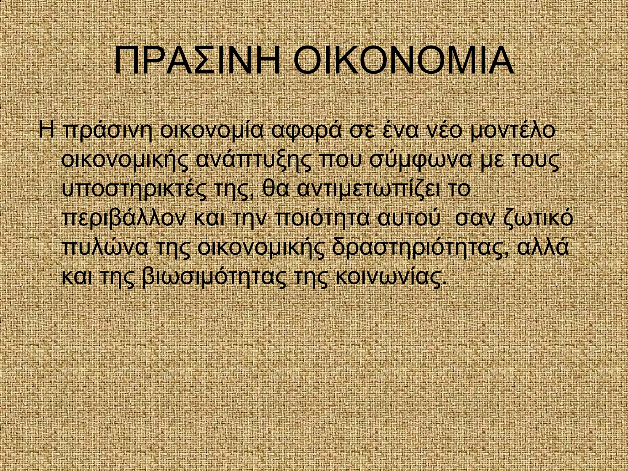 ΠΡΑΣΙΝΗ ΟΙΚΟΝΟΜΙΑ
Η πράσινη οικονομία αφορά σε ένα νέο μοντέλο
οικονομικής ανάπτυξης που σύμφωνα με τους
υποστηρικτές της, θα αντιμετωπίζει το
περιβάλλον και την ποιότητα αυτού σαν ζωτικό
πυλώνα της οικονομικής δραστηριότητας, αλλά
και της βιωσιμότητας της κοινωνίας.
 