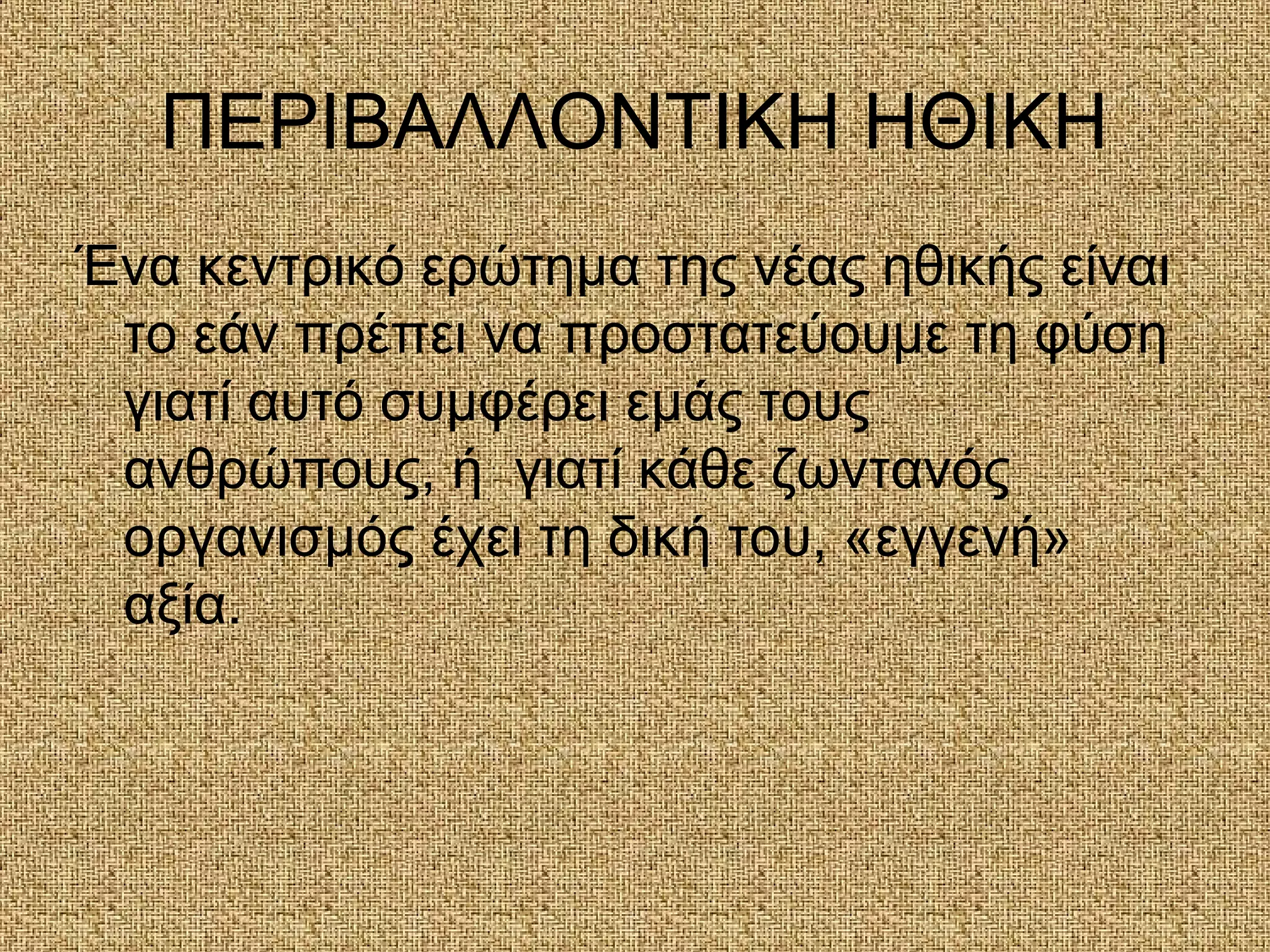 ΠΕΡΙΒΑΛΛΟΝΤΙΚΗ ΗΘΙΚΗ
Ένα κεντρικό ερώτημα της νέας ηθικής είναι
το εάν πρέπει να προστατεύουμε τη φύση
γιατί αυτό συμφέρει εμάς τους
ανθρώπους, ή γιατί κάθε ζωντανός
οργανισμός έχει τη δική του, «εγγενή»
αξία.
 