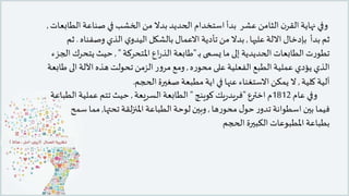 ‫ا‬ ‫صناعة‬ ‫في‬ ‫الخشب‬‫من‬ ‫بدال‬ ‫الحديد‬ ‫استخدام‬‫بدأ‬ ‫عشر‬ ‫الثامن‬ ‫ن‬‫القر‬‫نهاية‬ ‫وفي‬‫لطابعات‬,
‫ثم‬‫بإدخال‬ ‫بدأ‬‫عليها‬ ‫االلة‬,‫وصفنا‬ ‫الذي‬ ‫ي‬‫اليدو‬ ‫بالشكل‬ ‫االعمال‬‫تأدية‬ ‫من‬ ‫بدال‬‫ه‬.‫ثم‬
‫ـ‬‫ب‬ ‫يسمى‬ ‫ما‬ ‫إلى‬ ‫الحديدية‬‫الطابعات‬‫ت‬‫ر‬‫تطو‬"‫املتحركة‬‫اع‬‫ر‬‫الذ‬‫طابعة‬",‫يتح‬ ‫حيث‬‫الجزء‬ ‫رك‬
‫ه‬‫ر‬‫محو‬ ‫على‬ ‫الفعلية‬ ‫الطبع‬ ‫عملية‬ ‫يؤدي‬ ‫الذي‬,‫ال‬‫اآللة‬‫هذه‬ ‫تحولت‬ ‫الزمن‬‫ر‬‫و‬‫مر‬‫ومع‬‫طابعة‬ ‫ى‬
‫كلية‬ ‫آلية‬,‫الحجم‬‫صغيرة‬‫مطبعة‬ ‫اية‬ ‫في‬ ‫عنها‬ ‫االستغناء‬‫يمكن‬ ‫ال‬.
‫عام‬ ‫وفي‬1812‫اخترع‬ ‫م‬"‫يك‬‫ر‬‫فريد‬‫كوينج‬"‫السريعة‬ ‫الطابعة‬,‫ا‬ ‫عملية‬ ‫تتم‬ ‫حيث‬‫لطباعة‬
‫ها‬‫ر‬‫محو‬ ‫ل‬‫حو‬‫ر‬‫تدو‬ ‫اسطوانة‬ ‫بين‬ ‫فيما‬,‫تحتها‬‫لقة‬‫ز‬‫املن‬ ‫الطباعة‬‫لوحة‬ ‫وبين‬,‫س‬ ‫مما‬‫مح‬
‫الحجم‬ ‫الكبيرة‬ ‫املطبوعات‬ ‫بطباعة‬
 