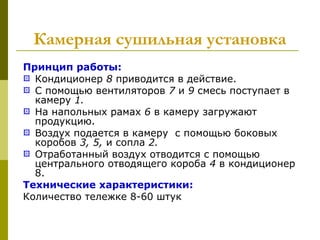 Камерная сушильная установка
Принцип работы:
 Кондиционер 8 приводится в действие.
 С помощью вентиляторов 7 и 9 смесь поступает в
камеру 1.
 На напольных рамах 6 в камеру загружают
продукцию.
 Воздух подается в камеру с помощью боковых
коробов 3, 5, и сопла 2.
 Отработанный воздух отводится с помощью
центрального отводящего короба 4 в кондиционер
8.
Технические характеристики:
Количество тележке 8-60 штук
 
