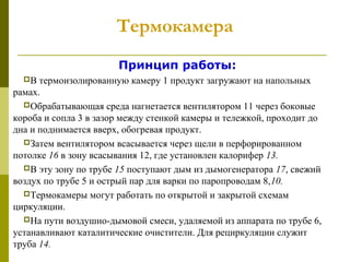 Термокамера
Принцип работы:
В термоизолированную камеру 1 продукт загружают на напольных
рамах.
Обрабатывающая среда нагнетается вентилятором 11 через боковые
короба и сопла 3 в зазор между стенкой камеры и тележкой, проходит до
дна и поднимается вверх, обогревая продукт.
Затем вентилятором всасывается через щели в перфорированном
потолке 16 в зону всасывания 12, где установлен калорифер 13.
В эту зону по трубе 15 поступают дым из дымогенератора 17, свежий
воздух по трубе 5 и острый пар для варки по паропроводам 8,10.
Термокамеры могут работать по открытой и закрытой схемам
циркуляции.
На пути воздушно-дымовой смеси, удаляемой из аппарата по трубе 6,
устанавливают каталитические очистители. Для рециркуляции служит
труба 14.
 