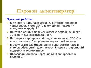 Паровой  дымогенератор
Принцип работы:
 В бункер 9 засыпают опилки, которые проходят
через ворошитель 10 (равномерная подача) и
попадают в трубу 11.
 По трубе опилки перемещаются с помощью шнека
12 в зону дымообразования 4.
 Пар через паропровод 6 подогревается до 300 о
С в
подогревателе 7 и проходит через слой опилок.
 В результате взаимодействия перегретого пара и
опилок образуется дым, который через отверстие 16
подается в термокамеру.
 Образованная зола через шлюз 3 собирается в
поддон 2.
 