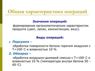  Общая характеристика операций
Значение операций:
формирование органолептических характеристик
продукта (цвет, запах, консистенция, вкус).
Виды операций:
1. Подсушка –
обработка поверхности батона горячим воздухом с
Т=100о
С и влажностью 10 %
2. Обжарка –
обработка воздушно-дымовой смесью с Т=100о
С и
влажностью 10 % (температура внутри батона 50 –
60 о
С)
 