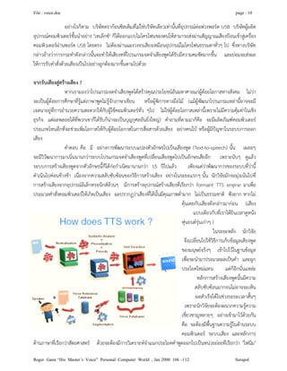 File : voice.doc page : 10
Roger Gann “His Master’s Voice” Personal Computer World , Jan 2000 106 –112 Surapol
อยางไรก็ตาม บริษัทดรากอนซิสเต็มสไมใชบริษัทเดียวเทานั้นที่อุปกรณตอพวงพอรต USB บริษัทผูผลิต
อุปกรณคอมพิวเตอรชั้นนําอยาง "เทเล็กซ" ก็ไดออกแบบไมโครโฟนของตนใหสามารถสงผานสัญญาณเสียงปอนเขาสูเครื่อง
คอมพิวเตอรผานพอรต USB โดยตรง ไมตองผานแผงวงจรเสียงเหมือนอุปกรณไมโครโฟนธรรมดาทั่วๆ ไป ซึ่งทางบริษัท
กลาวอางวาการกระทําดังกลาวนั้นจะทําใหเสียงทที่โปรแกรมจดจําเสียงพูดไดรับมีความคมชัดมากขึ้น และยอมจะสงผล
ใหการรับคําสั่งดวยเสียงเปนไปอยางถูกตองมากขึ้นตามไปดวย
จากรับเสียงสูสรางเสียง ?
หากเรามองวาโปรแกรมจดจําเสียงพูดไดสรางคุณประโยชนอันมหาศาลแกผูดอยโอกาสทางสังคม ไมวา
จะเปนผูดอยการศึกษาที่รูแตภาษาพูดไมรูจักภาษาเขียน หรือผูพิการทางมือไม (แมผูพัฒนาโปรแกรมเหลานี้อาจจะมี
เจตนาอยูที่การอํานวยความสะดวกใหกับผูใชคอมพิวเตอรทั่ว ๆไป ไมใชผูดอยโอกาสเหลานี้เพราะไมมีความคุมคาในเชิง
ธุรกิจ แตผลพลอยไดที่พวกเขาก็ไดรับก็นาจะเปนบุญกุศลอันยิ่งใหญ) คําถามที่ตามมาก็คือ จะมีผลิตภัณฑคอมพิวเตอร
ประเภทไหนอีกที่จะชวยเพิ่มโอกาสใหกับผูดอยโอกาสในการสื่อสารดวยเสียง อยางคนใบ หรือผูมีปญหาในระบบการออก
เสียง
คําตอบ คือ มี อยางการพัฒนาระบบแปลงตัวอักษรไปเปนเสียงพูด (Text-to-speech) นั้น เผลอๆ
จะมีวิวัฒนาการมาเนิ่นนานกวาระบบโปรแกรมจดจําเสียงพูดที่เปลี่ยนเสียงพูดไปเปนอักษรเสียอีก เพราะนับๆ ดูแลว
ระบบการสรางเสียงพูดจากตัวอักษรนี้ก็ไดกอกําเนิดมานานกวา 15 ปไปแลว เพียงแตวาพัฒนาการของระบบที่วานี้
ดําเนินไปคอนขางชา เนื่องจากความสลับซับซอนของวิธีการสรางเสียง อยางในระยะแรกๆ นั้น นักวิจัยมักจะมุงเนนไปที่
การสรางเสียงจากอุปกรณอิเล็กทรอนิกสลวนๆ มีการสรางอุปกรณสรางเสียงที่เรียกวา formant TTS engine มาเพื่อ
ประมวลคําสั่งคอมพิวเตอรใหเกิดเปนเสียง ผลปรากฏวาเสียงที่ไดนั้นมีคุณภาพต่ํามาก ไมเปนธรรมชาติ ฟงยาก หากไม
คุนเคยกับเสียงดังกลาวมากอน (เสียง
แบบเดียวกับที่เราไดยินเวลาดูหนัง
หุนยนตรุนเกาๆ )
ในระยะหลัง นักวิจัย
จึงเปลี่ยนไปใชวิธีการเก็บขอมูลเสียงพูด
ของมนุษยจริงๆ เขาไปไวในฐานขอมูล
เพื่อจะนํามาประมวลผลเปนคํา และผูก
ประโยคใหมแทน แตก็อีกนั่นแหละ
หลักการสรางเสียงพูดนั้นมีความ
สลับซับซอนมากจนไมอาจจะเห็น
ผลสําเร็จไดในชวงระยะเวลาสั้นๆ
เพราะนักวิจัยจะตองผนวกความรูความ
เชี่ยวชาญหลายๆ อยางเขามาไวดวยกัน
คือ จะตองมีพื้นฐานความรูในดานระบบ
คอมพิวเตอร ระบบเสียง และหลักการ
ดานภาษาที่เรียกวาสัตถศาสตร ดวยจะตองมีการวิเคราะหจําแนกประโยคคําพูดออกไปเปนหนวยยอยที่เรียกวา "โฟนีม"
 