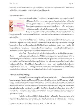 File : voice.doc page : 3
Roger Gann “His Master’s Voice” Personal Computer World , Jan 2000 106 –112 Surapol
บางอยางไป ตลอดจนมีขีดความสามารถในการบอกจด (dictate) ใหกับโปรแกรมประยุกตบางตัวเทานั้น ไมสามารถบอก
จดใหกับโปรแกรมประยุกตหลักๆ บนระบบปฏิบัติการวินโดวสไดหมดทุกตัว
ความยากงายในการติดตั้ง
โปรแกรมจดจําเสียงพูดทั้ง 4 ยี่หอ ลวนแตมีโปรแกรมวิซารดสําหรับชวยอํานวยความสะดวกในการติดตั้ง
จึงมีขั้นตอนการติดตั้งคอนขางงาย แตอาจจะแตกตางกันไปเล็กนอยในเรื่องประสิทธิภาพใน
การทดสอบอุปกรณเสียง (audio test) ทั้งนี้ เนื่องจากหัวใจของการการรับคําสั่งดวยเสียง
นั้นขึ้นอยูกับคุณภาพของไมโครโฟนและอุปกรณรับเสียงทั้งหลาย ฉนั้น หากในระหวาง
การติดตั้งโปรแกรมไมมีการปรับระดับเสียงจากสภาพแวดลอม (background) หรือระดับ
เสียงรบกวน (Noise) ใหดี การใชงานหลังจากติดตั้งไปแลวก็อาจจะวุนวายสับสนพิลึก เชน
บานใครมีเสียงสัตวเลี้ยง หรือมีมอเตอรไซควิ่งผานประจํา ก็อาจจะตองมานั่งลบขอความที่มาจากเสียงแทรกเสียงรบกวน
เหลานั้นอยูบอยๆ
หลังจากทดสอบติดตั้งโปรแกรมทั้ง 4 ยี่หอไปแลว โรเจอร แกนน ยกนิ้วใหกับผลิตภัณฑ ViaVoice และ
VoiceXpress ในฐานะที่มีระบบปรับตําแหนงการวางและทิศทางของไมโครโฟนเพื่อใหไดคุณภาพเสียงดีที่สุด และเมื่อผูใช
โปรแกรมตองการยอนตําแหนงชี้ของเคอรเซอรกลับคืนไปที่เดิมก็มีระบบภาพเคลื่อนไหว (video clip) คอยจัดการให
โดยเฉพาะโปรแกรม VoiceXpress นั้นดูจะเอาใจลูกคาของตนคอนขางมาก เพราะมีการเปดสายใหคําแนะนําทาง
โทรศัพทตลอดเวลาในกรณีที่ลูกคามีปญหาในการติดตั้ง หรือมีปญหากับตัวโปรแกรม
อยางไรก็ตาม เรื่องการปรับแตงอุปกรณรับเสียงนี้ยังตองคุยกันอีกยาว ลําพังตัวผูผลิตโปรแกรมจดจํา
เสียงพูด และผูผลิตอุปกรณเครื่องเสียงดวยกันเองก็ยังไมมีการตกลงรูปแบบมาตรฐานของอุปกรณออกมาใหชัดเจน
เพราะในขณะที่ผูผลิตแผงวงจรเสียง (Sound card) กําหนดสีมาตรฐานของรูเสียบแจคบนแผงวงจร (3.5 mm jack) ไว
อยาง ผูผลิตหูฟงและไมโครโฟนกลับเลือกใชสีมาตรฐานไปอีกอยาง เชน รูแจคบนแผงวงจรเสียงนั้นถูกกําหนดไววา สีแดง
คือรูเสียบแจ็คไมโครโฟน รูสีเขียวไวเสียบแจคสัญญาณเสียงขาออก (Line out) สวนรูสีน้ําเงินเปนชองเสียบแจค
สัญญาณเสียงขาเขา (line in) แตฝายผูผลิตไมโครโฟนอยางบริษัทเลินเอาทแอนดฮอสพายกลับเลือกใชสีน้ําเงินกับ
อุปกรณไมโครโฟนสวมหัวของตน ในขณะที่ทางบริษัทไอบีเอ็มก็ใชสีแดงกับไมโครโฟนรุน Andra mic
การฝกโปรแกรมใหจดจําสําเนียงพูด
หลังจากติดตั้งโปรแกรมจดจําเสียงพูดใหกับเครื่องคอมพิวเตอรเสร็จแลว ขั้นตอนตอมาที่จะทําให
โปรแกรมสามารถจดจําเสียงพูดของผูใชโปรแกรมไดก็คือการลงทะเบียนผูใช (enrollment) เพื่อใหโปรแกรมทราบสําเนียง
ของผูพูด จะไดจําแนกไดวาผูพูดตองการสื่อถึงคําศัพทตัวใดกันแน เพราะถาใหคนอังกฤษกับคนอเมริกันออกเสียงประโยค
เดียวกันก็จะไดตางกันไปลิบ จนแมขนาดคนอเมริกันดวยกันเองกยังมีสําเนียงที่แตกตางกันไปตามภูมิภาค และระดับสังคม
เชน คนนิวยอรคมักจะเวนการออกเสียงตัว R ในกรณีที่ r นั่นอยูทายคํา ในขณะที่คนบรูคลีนออกเสียง “ตําแหนงที่33”
วา ธ’อยตี้ ธ’อย หรือกระทั่งของไทยเราเองนั้น แคคําวา "กินขาว" ก็ออกเสียงตางกันไปเยอะแลวตามแตวาผูพูดมาจาก
ภูมิภาคไหนของประเทศ
สําหรับวิธีการสอนโปรแกรมใหรูจักกับสําเนียงของผูใชนั้น แตไหนแตไรมาก็จะประกอบไปดวยการอาน
ประโยคภาษาอังกฤษที่ผูผลิตโปรแกรมระบุมา 100 ประโยค ซึ่งจะกินเวลาประมาณ 45 นาทีเปนอยางนอย หลังจากนั้น
 