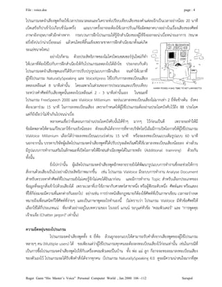 File : voice.doc page : 4
Roger Gann “His Master’s Voice” Personal Computer World , Jan 2000 106 –112 Surapol
โปรแกรมจดจําเสียงพูดก็จะใชเวลาประมวลผลและวิเคราะหเปรียบเทียบเสียงของคําแตละอีกเปนเวลาอยางนอย 20 นาที
เบ็ดเสร็จก็ปาเขาไปเกือบชั่วโมงครึ่ง แถมบางครั้งอาจจะตองใชเวลาปรับแกขอผิดพลาดบางอยางในเรื่องเสียงของศัพท
ภาษาอังกฤษบางตัวอีกตางหาก กระบวนการฝกโปรแกรมใหรูจักสําเนียงของผูใชจึงออกจะนาเบื่อหนายเอาการ (ขนาด
ฝรั่งยังบนวานาเบื่อจะแย แลวคนไทยที่ลิ้นแข็งเพราะขาดการฝกสําเนียงมาตั้งแตเกิด
จะแยขนาดไหน)
อยางไรก็ตาม ดวยประสิทธิภาพของไมโครโพรเซสเซอรรุนใหมก็ทํา
ใหเวลาที่ตองใชไปกับการฝกสําเนียงใหกับโปรแกรมลดลงไปไดอักโข ประกอบกับตัว
โปรแกรมจดจําเสียงพูดเองก็ไดรับการปรับปรุงรูปแบบการฝกเสียง จนทําใหเวลาที่
ผูใชโปรแกรม NaturallySpeaking และ VoiceXpress ใชไปกับการลงทะเบียนเสียง
ลดลงเหลือแค 8 นาทีเทานั้น โดยเฉพาะในสวนของการประมวลและเปรียบเทียบ
ระหวางคําศัพทกับเสียงพูดนั้นลดลงไปเหลือแค 2 - 3 นาทีเทานั้นเอง ในขณะที่
โปรแกรม FreeSpeech 2000 และ ViaVoice Millenium จะยนเวลาลงทะเบียนเสียงไมมากเทา 2 ยี่หอขางตน ยังคง
ตองเวลารวม 15 นาที ในการลงทะเบียนเสียง เพราะกําหนดใหผูใชโปรแกรมตองอานประโยคบังคับไวถึง 88 ประโยค
แตก็ยังถือวาไมชาเกินไปจนนาเบื่อ
หลายคนเชื่อวาขั้นตอนการอานประโยคบังคับนั้นใหชาๆ มากๆ ไวกอนเปนดี เพราะจะทําใหมี
ขอผิดพลาดใหตามแกไขเวลาใชงานจริงนอยลง ดังจะเห็นไดจากการที่ทางบริษัทไอบีเอ็มมีการเปดโอกาสใหผูใชโปรแกรม
ViaVoice Millenium เลือกไดวาจะลงทะเบียนแบบเรงดวน 15 นาที หรือจะลงทะเบียนแบบเต็มรูปแบบ 60 นาที
นอกจากนั้น บรรดาบริษัทผูผลิตโปรแกรมจดจําเสียงพูดที่ไดปรับปรุงผลิตภัณฑใหใชเวลาลงทะเบียนเสียงนอยลง ตางลวน
มีรูปแบบการทํางานเสริมในลักษณะที่เปดโอกาสใหฝกฝนสําเนียงพูดไดในภายหลัง (Additional trainning) ดวยกัน
ทั้งนั้น
ยิ่งไปกวานั้น ผูผลิตโปรแกรมจดจําเสียงพูดอีกหลายรายยังไดพัฒนารูปแบบการทํางานซึ่งจะชวยใหการ
สั่งงานดวยเสียงเปนไปอยางมีประสิทธิภาพมากขึ้น เชน โปรแกรม ViaVoice มีระบบการทํางาน Analyse Document
สําหรับตรวจหาคําศัพทที่โปรแกรมยังไมเคยรูจักไมเคยไดยินมากอน และมีการทํางาน Topic สําหรับเลือกประเภทของ
ขอมูลที่จะถูกสั่งเขาไปดวยเสียงได เพราะเวลาที่เราใชภาษากับศาสตรสาขาหนึ่ง หรือผูฟงระดับหนึ่ง ศัพทแสง หรือแสลง
ที่ใชก็ยอมจะมีความที่แตกตางกันออกไป อยางเชน การรางหนังสือกฏหมายก็ตองใชศัพทที่เปนภาษาเขียน เวลาจะรางจด
หมายถึงเพื่อนสนิทก็ใชศัพทที่งายๆ และเปนภาษาพูดอะไรทํานองนี้ (ไมทราบวา โปรแกรม ViaVoice มีหัวขอศัพทให
เลือกใชไดกี่ประเภทแน ที่ยกตัวอยางอยูในบทความของ โรเจอร แกนน ระบุแคหัวขอ "คอมพิวเตอร" และ "การพูดคุย
เจาะแจะ (Chatter jargon)" เทานั้น)
ความยืดหยุนของโปรแกรม
โปรแกรมจดจําเสียงพูดทั้ง 4 ยี่หอ ลวนถูกออกแบบใหสามารถรับคําสั่งจากเสียงพูดของผูใชโปรแกรม
หลายๆ คน (Multiple users) ได ขอเพียงแตวาผูใชโปรแกรมทุกคนจะตองลงทะเบียนเสียงไวกอนเทานั้น เชนในกรณีที่
เปนการซื้อโปรแกรมจดจําเสียงพูดไปใชกับเครื่องคอมพิวเตอรในบาน ทั้ง พอ แม ลูก ก็อาจจะทยอยมาลงทะเบียนเสียง
ของตัวเองไว โปรแกรมจะไดรับฟงคําสั่งไดจากทุกคน (โปรแกรม NaturallySpeaking 4.0 ดูจะมีความนาสนใจมากที่สุด
 
