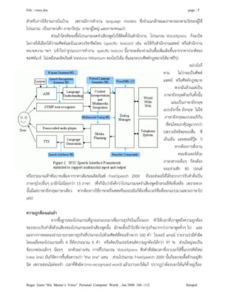 File : voice.doc page : 5
Roger Gann “His Master’s Voice” Personal Computer World , Jan 2000 106 –112 Surapol
สําหรับการใชงานภายในบาน เพราะมีการทํางาน language models ซึ่งจําแนกลักษณะภาษาออกตามวัยของผูใช
โปรแกรม เปนภาษาเด็ก ภาษาวัยรุน ภาษาผูใหญ และภาษาคนแก)
สวนถาใครคิดจะซื้อโปรแกรมจดจําเสียงพูดไปใชติดตั้งในสํานักงาน โปรแกรม VoiceXpress ก็จะเปด
โอกาสใหเลือกไดวาจะศัพทแสงในแวดวงวิชาชีพไหน (speciﬁc lexicon) เชน จะใชกับสํานักงานแพทย หรือสํานักงาน
ทนายความ ฯลฯ (เขาใจวารูปแบบการทํางาน speciﬁc lexicon นี้อาจจะตองจายเงินซื้อเพิ่มเติมขึ้นจากราคาปรกติของ
ซอฟทแวร ไมเหมือนผลิตภัณฑ ViaVoice Millenium ของไอบีเอ็ม ที่แถมระบบศัพทกฎหมายใหมาฟรีๆ)
อยางไรก็
ตาม ไมวาจะเปนศัพท
แพทย หรือศัพทกฎหมาย
พวกมันลวนแตเปน
ภาษาอังกฤษดวยกันทั้งนั้น
แถมเปนภาษาอังกฤษ
แบบอังกริ้ด อังกฤษ ไมใช
ภาษาอังกฤษแบบอเมริกัน
ที่คนไทยเราคุนหูมากกวา
(เพราะอิทธิพลของสื่อ ซี
เอ็นเอ็น และฮอลลีวูด ?)
หากตองการสั่งงาน
คอมพิวเตอรดวย
ภาษาสากลอื่นๆ ก็คงตอง
ยอมจายสัก 80 ปอนด
หรือประมาณหาพันบาทเพิ่มจากราคาเดิมขอผลิตภัณฑ FreeSpeech 2000 อันจะสงผลใหไดระบบการรับคําสั่งเปน
ภาษายุโรปอื่นๆ มาอีกไมนอยกวา 13 ภาษา (ซึ่งก็นับวายังดีกวาโปรแกรมจดจําเสียงพูดอีกสามยี่หอที่เหลือ เพราะพวก
นั้นมีแคภาษาอังกฤษภาษาเดียว หากตองการใชภาษาฝรั่งเศสหรือเยอรมันก็ตองซื้อเวอรชั่นที่ออกแบบมาเฉพาะภาษาไป
เลย)
ความถูกตองแมนยํา
จากพื้นฐานของโปรแกรมที่ถูกออกแบบมาเพื่องานธุรกิจในเบื้องแรก ทําใหเวลาที่เราพูดถึงความถูกตอง
ของระบบรับคําสั่งดวยเสียงของโปรแกรมจดจําเสียงพูดนั้น มักจะตั้งเปาไปที่ภาษาธุรกิจมากกวาภาษาพูดทั่วๆ ไป และ
ผลจากการทดลองอานรายงานทางธุรกิจที่ประกอบไปดวยศัพทที่คอนขางยาก 160 คํา โรเจอร แกนน รายงานวามีคําผิด
โดยเฉลี่ยของโปรแกรมทั้ง 4 ยี่หอประมาณ 4 คํา หรือคิดเปนเปอรเซนตความถูกตองไดกวา 97 % สวนใหญจะเปน
ขอบกพรองเล็กๆ นอยๆ ยกตัวอยางเชน การที่โปรแกรม VoiceXpress ฟงคําสั่งผิดเวลาที่เราบอกใหขึ้นบรรทัดใหม
(new line) มันก็จัดการขึ้นขอความวา "the line" แทน สวนโปรแกรม FreeSpeech 2000 นั้นก็ออกจะดื้อดานอยูสัก
นิด เพราะสอนไมคอยจํา เวลาที่ฟงผิด (mis-recognized word) แลวเราบอกใหแก ปรากฏวาตองบอกใหแกซ้ําอยูเรื่อย
 