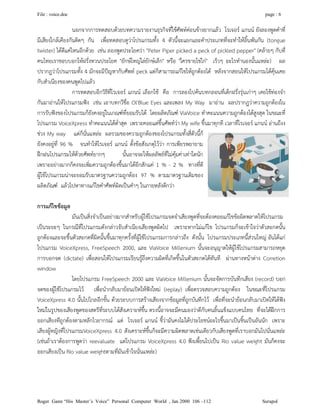 File : voice.doc page : 6
Roger Gann “His Master’s Voice” Personal Computer World , Jan 2000 106 –112 Surapol
นอกจากการทดสอบดวยบทความรายงานธุรกิจที่ใชศัพทคอนขางยากแลว โรเจอร แกนน ยังลองพูดคําที่
มีเสียงใกลเคียงกันติดๆ กัน เพื่อทดสอบดูวาโปรแกรมทั้ง 4 ตัวนี้จะแยกแยะคําประเภทที่จะทําใหลิ้นพันกัน (tongue
twister) ไดดีแคไหนอีกดวย เชน ลองพูดประโยควา "Peter Piper picked a peck of pickled pepper" (คลายๆ กับที่
คนไทยเราชอบบอกใหฝรั่งทวนประโยค "ยักษใหญไลยักษเล็ก" หรือ "ใครขายไขไก" เร็วๆ อะไรทํานองนั้นแหละ) ผล
ปรากฎวาโปรแกรมทั้ง 4 มักจะมีปญหากับศัพท peck แตก็สามารถแกไขใหถูกตองได หลังจากสอนใหโปรแกรมไดคุนเคย
กับสําเนียงของคนพูดไปแลว
การทดสอบอีกวิธีที่โรเจอร แกนน เลือกใช คือ การลองไปคนบทกลอนที่เด็กฝรั่งรุนเกาๆ เคยใชทองจํา
กันมาอานใหโปรแกรมฟง เชน เอาบทกวีชื่อ Ol'Blue Eyes และเพลง My Way มาอาน ผลปรากฏวาความถูกตองใน
การรับฟงของโปรแกรมก็ยังคงอยูในเกณฑที่ยอมรับได โดยผลิตภัณฑ ViaVoice ทําคะแนนความถูกตองไดสูงสุด ในขณะที่
โปรแกรม VoiceXpress ทําคะแนนไดต่ําสุด เพราะคอยแตขึ้นศัพทวา My wife ขึ้นมาทุกที เวลาที่โรเจอร แกนน อานถึงง
ชวง My way แตก็นั่นแหละ ผลรวมของความถูกตองของโปรแกรมทั้งสี่ตัวนี้ก็
ยังคงอยูที่ 96 % จนทําใหโรเจอร แกนน ตั้งขอสังเกตุไววา การเพียรพยายาม
ฝกฝนโปรแกรมใหดวยศัพทยากๆ นั้นอาจจะใหผลลัพธที่ไมคุมคาเทาใดนัก
เพราะอยางมากก็คงจะเพิ่มความถูกตองขึ้นมาไดอีกสักแค 1 % - 2 % ทางที่ดี
ผูใชโปรแกรมนาจะยอมรับมาตรฐานความถูกตอง 97 % ตามมาตรฐานเดิมของ
ผลิตภัณฑ แลวไปหาทางแกไขคําศัพทผิดเปนคําๆ ในภายหลังดีกวา
การแกไขขอมูล
มันเปนสิ่งจําเปนอยางมากสําหรับผูใชโปรแกรมจดจําเสียงพูดที่จะตองคอยแกไขขอผิดพลาดใหโปรแกรม
เปนระยะๆ ในกรณีที่โปรแกรมดังกลาวจับสําเนียงเสียงพูดผิดไป เพราะหากไมแกไข โปรแกรมก็จะเขาใจวาตัวสะกดนั้น
ถูกตองและจะขึ้นตัวสะกดที่ผิดนั้นขึ้นมาทุกครั้งที่ผูใชโปรแกรมการกลาวถึง ดังนั้น โปรแกรมประเภทนี้สวนใหญ อันไดแก
โปรแกรม VoiceXpress, FreeSpeech 2000, และ ViaVoice Millenium นั้นจะอนุญาตใหผูใชโปรแกรมสามารถหยุด
การบอกจด (dictate) เพื่อสอนใหโปรแกรมเรียนรูถึงความผิดที่เกิดขึ้นในตัวสะกดไดทันที ผานทางหนาตาง Corretion
window
โดยโปรแกรม FreeSpeech 2000 และ ViaVoice Millenium นั้นจะจัดการบันทึกเสียง (record) บอก
จดของผูใชโปรแกรมไว เพื่อนํากลับมายอนเปดใหฟงใหม (replay) เพื่อตรวจสอบความถูกตอง ในขณะที่โปรแกรม
VoiceXpress 4.0 นั้นไปไกลอีกขั้น ดวยระบบการสรางเสียงจากขอมูลที่ถูกบันทึกไว เพื่อที่จะนํายอนกลับมาเปดใหไดฟง
ใหมในรูปของเสียงพูดของสตรีที่ระบบไดสังเคราะหขึ้น ตรงนี้อาจจะมีคนมองวาดีกับคนลิ้นแข็งแบบคนไทย ที่จะไดฝกการ
ออกเสียงทีถูกตองตามหลักไวยากรณ แต โรเจอร แกนน ชี้วามันคงไมไดประโยชนอะไรขึ้นมาเปนชิ้นเปนอันนัก เพราะ
เสียงผูหญิงที่โปรแกรมVoiceXpress 4.0 สังเคราะหขึ้นก็จะมีความผิดพลาดเชนเดียวกับเสียงพูดที่เราบอกมันไปนั่นแหละ
(เชนถาเราตองการพูดวา reevaluate แตโปรแกรม VoiceXpress 4.0 ฟงเพี้ยนไปเปน Rio value weight มันก็คงจะ
ออกเสียงเปน Rio value weightตามที่มันเขาใจนั่นแหละ)
 