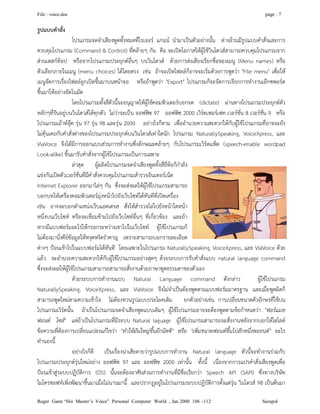 File : voice.doc page : 7
Roger Gann “His Master’s Voice” Personal Computer World , Jan 2000 106 –112 Surapol
รูปแบบคําสั่ง
โปรแกรมจดจําเสียงพูดทั้งหมดที่โรเจอร แกนน นํามาเปนตัวอยางนั้น ตางลวนมีรูปแบบคําสั่งและการ
ควบคุมโปรแกรม (Command & Control) ที่คลายๆ กัน คือ จะเปดโอกาสใหผูใชวินโดวสสามารถควบคุมโปรแกรมจาก
สวนเดสกท็อป หรือจากโปรแกรมประยุกตอื่นๆ บนวินโดวส ดวยการสงเสียงเรียกชื่อของเมนู (Menu names) หรือ
ตัวเลือกภายในเมนู (menu choices) ไดโดยตรง เชน ถาจะเปดไฟลลก็อาจจะเริ่มดวยการพูดวา "File menu" เพื่อให
เมนูจัดการเรื่องไฟลลถูกเปดขึ้นมาบนหนาจอ หรือถาพูดวา "Export" โปรแกรมก็จะจัดการเรียกการทํางานเอกซพอรต
ขึ้นมาใหอยางอัตโนมัต
โดยโปรแกรมทั้งสี่ตัวนี้จะอนุญาตใหผูใชคอมพิวเตอรบอกจด (dictate) ผานทางโปรแกรมประยุกตตัว
หลักๆที่รันอยูบนวินโดวสไดทุกตัว ไมวาจะเปน ออฟฟซ 97 ออฟฟซ 2000 เวิรดเพอรเฟค เวอรชั่น 8 เวอรชั่น 9 หรือ
โปรแกรมเอาทลุค รุน 97 รุน 98 และรุน 2000 อยางไรก็ตาม เพื่ออํานวยความสะดวกใหกับผูใชโปรแกรมที่อาจจะยัง
ไมคุนเคยกับคําสั่งตางของโปรแกรมประยุกตบนวินโดวสเทาใดนัก โปรแกรม NaturallySpeaking, VoiceXpress, และ
ViaVoice จึงไดมีการออกแบบสวนการทํางานซึ่งลักษณะคลายๆ กับโปรแกรมเวิรดแพ็ด (speech-enable wordpad
Look-alike) ขึ้นมารับคําสั่งจากผูใชโปรแกรมเปนการเฉพาะ
ลาสุด ผูผลิตโปรแกรมจดจําเสียงพูดทั้งสี่ยี่หอก็กําลัง
แขงกันเปดตัวเวอรชั่นที่มีคําสั่งควบคุมโปรแกรมสํารวจอินเทอรเน็ต
Internet Explorer ออกมาไลๆ กัน ซึ่งจะสงผลใหผูใชโปรแกรมสามารถ
บอกบทใหเครื่องคอมพิวเตอรมุงหนาไปยังเว็บไซทไดทันทีที่เปดเครื่อง
เชน อาจจะบอกตําแหนงเว็บแอดเดรส สั่งใหสํารวจไลไปยังหนาใดหนา
หนึ่งบนเว็บไซท หรือจะเชื่อมขามไปยังเว็บไซทอื่นๆ ที่เกี่ยวของ และถา
หากมีแบบฟอรมอะไรใหกรอกระหวางเขาไปในเว็บไซท ผูใชโปรแกรมก็
ไมตองมานั่งคียขอมูลใหหงุดหงิดรําคาญ เพราะสามารถบอกรายละเอียด
ตางๆ ปอนเขาไปในแบบฟอรมไดทันที โดยเฉพาะในโปรแกรม NaturallySpeaking, VoiceXpress, และ ViaVoice ดวย
แลว จะอํานวยความสะดวกใหกับผูใชโปรแกรมอยางสุดๆ ดวยระบบการรับคําสั่งแบบ natural language command
ซึ่งจะสงผลใหผูใชโปรแกรมสามารถสามารถสั่งงานดวยภาษาพูดธรรมดาของตัวเอง
ดวยระบบการทํางานแบบ Natural Language command ดังกลาว ผูใชโปรแกรม
NaturallySpeaking, VoiceXpress, และ ViaVoice จึงไมจําเปนตองพูดตามแบบฟอรมมาตรฐาน และเมื่อพูดผิดก็
สามารถพูดใหมตามความเขาใจ ไมตองทวนรูปแบบประโยคเดิม ยกตัวอยางเชน การเปลี่ยนขนาดตัวอักษรที่ใชบน
โปรแกรมเวิรดนั้น ถาเปนโปรแกรมจดจําเสียงพูดแบบเดิมๆ ผูใชโปรแกรมอาจจะตองพูดตามขอกําหนดวา "ฟอรแมท
ฟอนต ไซส" แตถาเปนโปรแกรมที่มีระบบ Natural laguage ผูใชโปรแกรมสามารถจะสั่งงานหลังจากบอกใหไฮไลต
ขอความที่ตองการเปลี่ยนแปลงแกไขวา "ทําใหมันใหญขึ้นอีกนิดซิ" หรือ "เพิ่มขนาดฟอนตขึ้นไปสักหนึ่งพอยนต" อะไร
ทํานองนี้
อยางไรก็ดี เปนเรื่องนาเสียดายวารูปแบบการทํางาน Natural language ตัวนี้จะทํางานรวมกับ
โปรแกรมประยุกตรุนใหมอยาง ออฟฟซ 97 และ ออฟฟซ 2000 เทานั้น ทั้งนี้ เนื่องจากการแปรคําสั่งเสียงพูดเพื่อ
ปอนเขาสูระบบปฏิบัติการ (OS) นั้นจะตองอาศัยสวนการทํางานที่มีชื่อเรียกวา Speech API (SAPI) ซึ่งทางบริษัท
ไมโครซอฟทเพิ่งพัฒนาขึ้นมาเมื่อไมนานมานี้ และปรากฏอยูในโปรแกรมระบบปฏิบัติการตั้งแตรุน วินโดวส 98 เปนตนมา
 