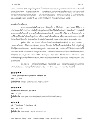 File : voice.doc page : 8
Roger Gann “His Master’s Voice” Personal Computer World , Jan 2000 106 –112 Surapol
โดยระบบการทํางาน SAPI จะถูกวางอยูในระดับกึ่งกลางระหวางโปรแกรมประยุกตกับตัวระบบปฏิบัติการ และรับหนาที่
จัดการเรื่องคําสั่งตางๆ ที่เกี่ยวของกับเสียงพูด อันจะสงผลใหบรรดาโปรแกรมเมอรทั้งหลายไมตองมานั่งเขียนคําสั่งที่
เกี่ยวของกับเสียงพูดดวยตนเองใหเสียเวลา แตก็ดวยเหตุนี้เชนเดียวกัน ที่ทําใหในระยะแรกๆ นี้ มีเฉพาะโปรแกรม
ประยุกตของไมโครซอฟท (ออฟฟซ 97 และ ออฟฟซ 2000) เทานั้น ที่สามารถใชงานระบบ SAPI ได
บทสรุปของโรเจอร แกนน
จากการทดสอบผลิตภัณฑโปรแกรมจดจําเสียงพูดทั้ง 4 ยี่หอดังกลาว โรเจอร แกนน ใหขอสรุปวา
โปรแกรมเหลานี้ไดรับการปรับปรุงประสิทธิภาพใหสูงขึ้นจากเมื่อปสองปที่แลวเปนอยางมาก ดังจะเห็นไดจากการติดตั้งที่
สะดวกงายดายขึ้น ในขณะที่เวลาลงทะเบียนเสียงก็นอยลงไปกวาเทาตัว แถมเวลาใชงานก็งาย เพราะมีรูปแบบการทํางาน
ใหมใหเลือกไดสารพัด ไมวาจะเปนพูดสั่งงานผานโปรแกรมจดจําเสียงพูดโดยตรง หรือการสั่งงานผานโปรแกรมประยุกตที่
รันบนวินโดวสตัวอื่นๆ (ย้ํา! เนนเฉพาะวินโดวส และผลิตภัณฑของไมโครซอฟท อยางออฟฟซ 97 และ ออฟฟซ 2000)
พูดงายๆ ก็คือ หากรันโปรแกรมทั้งหมดนี้บนเครื่องคอมพิวเตอรระดับตั้งแต 300 MHz Pentium II,
Celeron หรือ K6-3 ซึ่งมีหนวยความจํา RAM 128 MB ขึ้นไปแลว ก็คงใหผลที่ไมแตกตางกันสักเทาใดนัก ปญหาจึงอยู
ที่วาผูใชโปรแกรมตองการอะไร หากจะเลือกของถูกก็ตอง FreeSpeech 2000 แตก็ตองเผื่อใจไวดวยวาโปรแกรมตัวนี้ใช
ระบบภาษาเฉพาะตัว ไมคอยอางอิงกับมาตรฐานของคนอื่น สวนถาหากตองการความถูกตองแมนยําของคําสะกด ก็มีสาม
ตัวเลือก คือ NaturallySpeaking Prefered 4.0 , VoiceXpress Professional 4.0 และ ViaVoice Millenium หรือ
ถาหากตองการรูปแบบคําสั่งที่หลากหลายมากๆ ก็คงตองหันไปพิจาณาผลิตภัณฑ VoiceXpress Professional 4.0 แทน
อะไรทํานองนั้น
อยางไรก็ตาม ทางนิตยสารเพอรซันนัล คอมพิวเตอร เวิลด ยังอุตสาหแยกแยะระดับคุณภาพของ
ผลิตภัณฑโปรแกรมจดจําเสียงพูดทั้ง 4 ยี่หอนี้ออกมาเปน 5 ดาว 4 ดาว และ 3 ดาว ตามลําดับ ดังตอไปนี้

Dragon Systems NaturallySpeaking Prefered 4.0
ราคา : 130 ปอนด
ผูผลิตจําหนาย : Dragon Systems (www.dragonsys.com)

IBM ViaVoice Millenium Standard
ราคา : 40 ปอนด
ผูผลิตจําหนาย : IBM Speech Systems (www-4.ibm.com/software/speech/)

L&H VoiceXpress Professional 4.0
ราคา : 120 ปอนด
ผูผลิตจําหนาย : Learnout & Hauspie (www.lhsl.com/)
 