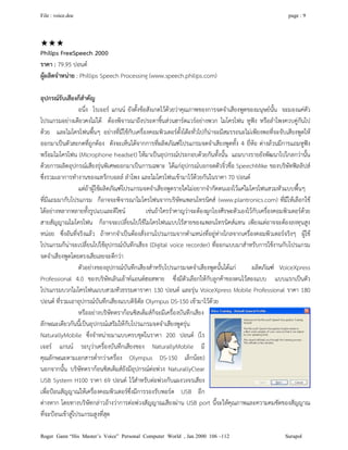 File : voice.doc page : 9
Roger Gann “His Master’s Voice” Personal Computer World , Jan 2000 106 –112 Surapol

Philips FreeSpeech 2000
ราคา : 79.95 ปอนด
ผูผลิตจําหนาย : Phillips Speech Processing (www.speech.philips.com)
อุปกรณรับเสียงก็สําคัญ
อนึ่ง โรเจอร แกนน ยังตั้งขอสังเกตไวดวยวาคุณภาพของการจดจําเสียงพูดของมนุษยนั้น จะมองแคตัว
โปรแกรมอยางเดียวคงไมได ตองพิจารณาถึงประดาชิ้นสวนฮารดแวรอยางพวก ไมโครโฟน หูฟง หรือลําโพงควบคูกันไป
ดวย และไมโครโฟนพื้นๆ อยางที่มีใชกับเครื่องคอมพิวเตอรตั้งโตะทั่วไปก็นาจะมีสมรรถนะไมเพียงพอที่จะจับเสียงพูดให
ออกมาเปนตัวสะกดที่ถูกตอง ดังจะเห็นไดจากการที่ผลิตภัณฑโปรแกรมจดจําเสียงพูดทั้ง 4 ยี่หอ ตางลวนมีการแถมหูฟง
พรอมไมโครโฟน (Microphone headset) ใหมาเปนอุปกรณประกอบดวยกันทั้งนั้น แถมบางรายยังพัฒนาไปไกลกวานั้น
ดวยการผลิตอุปกรณเสียงรุนพิเศษออกมาเปนการเฉพาะ ไดแกอุปกรณบอกจดตัวจิ๋วชื่อ SpeechMike ของบริษัทฟลลิปส
ซึ่งรวมเอาการทํางานของแทร็กบอลล ลําโพง และไมโครโฟนเขามาไวดวยกันในราคา 70 ปอนด
แตถาผูใชผลิตภัณฑโปรแกรมจดจําเสียงพูดรายใดไมอยากจํากัดตนเองไวแคไมโครโฟนสวมหัวแบบพื้นๆ
ที่มีแถมมากับโปรแกรม ก็อาจจะพิจารณาไมโครโฟนจากบริษัทแพลนโทรนิคส (www.plantronics.com) ที่มีใหเลือกใช
ไดอยางหลากหลายทั้งรูปแบและดีไซน เชนถาใครรําคาญวาจะตองผูกโยงศีรษะตัวเองไวกับเครื่องคอมพิวเตอรดวย
สายสัญญาณไมโครโฟน ก็อาจจะเปลี่ยนไปใชไมโครโฟนแบบไรสายของแพลนโทรนิคสแทน เพียงแตอาจจะตองลงทุนสูง
หนอย ซึ่งอันที่จริงแลว ถาหากจําเปนตองสั่งงานโปรแกรมจากตําแหนงที่อยูหางไกลจากเครื่องคอมพิวเตอรจริงๆ ผูใช
โปรแกรมก็นาจะเปลี่ยนไปใชอุปกรณบันทึกเสียง (Digital voice recorder) ที่ออกแบบมาสําหรับการใชงานกับโปรแกรม
จดจําเสียงพูดโดยตรงเสียเลยจะดีกวา
ตัวอยางของอุปกรณบันทึกเสียงสําหรับโปรแกรมจดจําเสียงพูดนั้นไดแก ผลิตภัณฑ VoiceXpress
Professional 4.0 ของบริษัทเลินเอาทแอนดฮอสพาย ซึ่งมีตัวเลือกใหกับลูกคาของตนไวสองแบบ แบบแรกเปนตัว
โปรแกรมบวกไมโครโฟนแบบสวมหัวธรรมดาราคา 130 ปอนด และรุน VoiceXpress Mobile Professional ราคา 180
ปอนด ที่รวมเอาอุปกรณบันทึกเสียงแบบดิจิตัล Olympus DS-150 เขามาไวดวย
หรืออยางบริษัทดรากอนซิสเต็มสก็จะมีเครื่องบันทึกเสียง
ลักษณะเดียวกันนี้เปนอุปกรณเสริมใหกับโปรแกรมจดจําเสียงพูดรุน
NaturallyMobile ซึ่งจําหนายมาแบบครบชุดในราคา 200 ปอนด (โร
เจอร แกนน ระบุวาเครื่องบันทึกเสียงของ NaturallyMobile มี
คุณลักษณะตามเอกสารต่ํากวาเครื่อง Olympus DS-150 เล็กนอย)
นอกจากนั้น บริษัทดรากอนซิสเต็มสยังมีอุปกรณตอพวง NaturallyClear
USB System H100 ราคา 69 ปอนด ไวสําหรับตอพวงกับแผงวงจรเสียง
เพื่อปอนสัญญาณใหเครื่องคอมพิวเตอรซึ่งมีการรองรับพอรต USB อีก
ตางหาก โดยทางบริษัทกลาวอางวาการตอพวงสัญญาณเสียงผาน USB port นี้จะใหคุณภาพและความคมชัดของสัญญาณ
ที่จะปอนเขาสูโปรแกรมสูงที่สุด
 