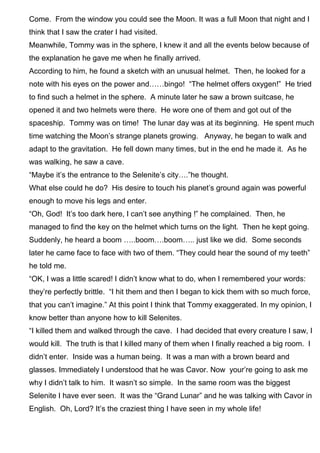 Come. From the window you could see the Moon. It was a full Moon that night and I
think that I saw the crater I had visited.
Meanwhile, Tommy was in the sphere, I knew it and all the events below because of
the explanation he gave me when he finally arrived.
According to him, he found a sketch with an unusual helmet. Then, he looked for a
note with his eyes on the power and……bingo! “The helmet offers oxygen!” He tried
to find such a helmet in the sphere. A minute later he saw a brown suitcase, he
opened it and two helmets were there. He wore one of them and got out of the
spaceship. Tommy was on time! The lunar day was at its beginning. He spent much
time watching the Moon’s strange planets growing. Anyway, he began to walk and
adapt to the gravitation. He fell down many times, but in the end he made it. As he
was walking, he saw a cave.
“Maybe it’s the entrance to the Selenite’s city….”he thought.
What else could he do? His desire to touch his planet’s ground again was powerful
enough to move his legs and enter.
“Oh, God! It’s too dark here, I can’t see anything !” he complained. Then, he
managed to find the key on the helmet which turns on the light. Then he kept going.
Suddenly, he heard a boom …..boom….boom….. just like we did. Some seconds
later he came face to face with two of them. “They could hear the sound of my teeth”
he told me.
“OK, I was a little scared! I didn’t know what to do, when I remembered your words:
they’re perfectly brittle. “I hit them and then I began to kick them with so much force,
that you can’t imagine.” At this point I think that Tommy exaggerated. In my opinion, I
know better than anyone how to kill Selenites.
“I killed them and walked through the cave. I had decided that every creature I saw, I
would kill. The truth is that I killed many of them when I finally reached a big room. I
didn’t enter. Inside was a human being. It was a man with a brown beard and
glasses. Immediately I understood that he was Cavor. Now your’re going to ask me
why I didn’t talk to him. It wasn’t so simple. In the same room was the biggest
Selenite I have ever seen. It was the “Grand Lunar” and he was talking with Cavor in
English. Oh, Lord? It’s the craziest thing I have seen in my whole life!
 