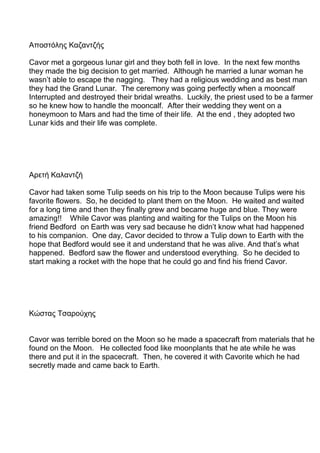 Αποστόλης Καζαντζής
Cavor met a gorgeous lunar girl and they both fell in love. In the next few months
they made the big decision to get married. Although he married a lunar woman he
wasn’t able to escape the nagging. They had a religious wedding and as best man
they had the Grand Lunar. The ceremony was going perfectly when a mooncalf
Interrupted and destroyed their bridal wreaths. Luckily, the priest used to be a farmer
so he knew how to handle the mooncalf. After their wedding they went on a
honeymoon to Mars and had the time of their life. At the end , they adopted two
Lunar kids and their life was complete.
Αρετή Καλαντζή
Cavor had taken some Tulip seeds on his trip to the Moon because Tulips were his
favorite flowers. So, he decided to plant them on the Moon. He waited and waited
for a long time and then they finally grew and became huge and blue. They were
amazing!! While Cavor was planting and waiting for the Tulips on the Moon his
friend Bedford on Earth was very sad because he didn’t know what had happened
to his companion. One day, Cavor decided to throw a Tulip down to Earth with the
hope that Bedford would see it and understand that he was alive. And that’s what
happened. Bedford saw the flower and understood everything. So he decided to
start making a rocket with the hope that he could go and find his friend Cavor.
Κώστας Τσαρούχης
Cavor was terrible bored on the Moon so he made a spacecraft from materials that he
found on the Moon. He collected food like moonplants that he ate while he was
there and put it in the spacecraft. Then, he covered it with Cavorite which he had
secretly made and came back to Earth.
 