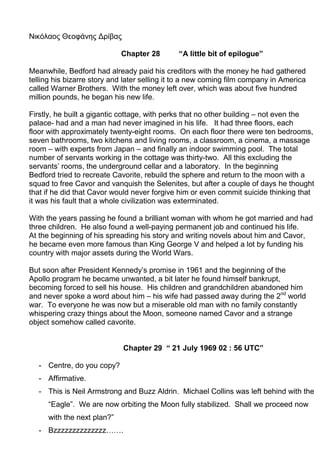 Νικόλαος Θεοφάνης Δρίβας
Chapter 28 “A little bit of epilogue”
Meanwhile, Bedford had already paid his creditors with the money he had gathered
telling his bizarre story and later selling it to a new coming film company in America
called Warner Brothers. With the money left over, which was about five hundred
million pounds, he began his new life.
Firstly, he built a gigantic cottage, with perks that no other building – not even the
palace- had and a man had never imagined in his life. It had three floors, each
floor with approximately twenty-eight rooms. On each floor there were ten bedrooms,
seven bathrooms, two kitchens and living rooms, a classroom, a cinema, a massage
room – with experts from Japan – and finally an indoor swimming pool. The total
number of servants working in the cottage was thirty-two. All this excluding the
servants’ rooms, the underground cellar and a laboratory. In the beginning
Bedford tried to recreate Cavorite, rebuild the sphere and return to the moon with a
squad to free Cavor and vanquish the Selenites, but after a couple of days he thought
that if he did that Cavor would never forgive him or even commit suicide thinking that
it was his fault that a whole civilization was exterminated.
With the years passing he found a brilliant woman with whom he got married and had
three children. He also found a well-paying permanent job and continued his life.
At the beginning of his spreading his story and writing novels about him and Cavor,
he became even more famous than King George V and helped a lot by funding his
country with major assets during the World Wars.
But soon after President Kennedy’s promise in 1961 and the beginning of the
Apollo program he became unwanted, a bit later he found himself bankrupt,
becoming forced to sell his house. His children and grandchildren abandoned him
and never spoke a word about him – his wife had passed away during the 2nd
world
war. To everyone he was now but a miserable old man with no family constantly
whispering crazy things about the Moon, someone named Cavor and a strange
object somehow called cavorite.
Chapter 29 “ 21 July 1969 02 : 56 UTC”
- Centre, do you copy?
- Affirmative.
- This is Neil Armstrong and Buzz Aldrin. Michael Collins was left behind with the
“Eagle”. We are now orbiting the Moon fully stabilized. Shall we proceed now
with the next plan?”
- Bzzzzzzzzzzzzzz…….
 