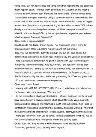 some time. But not now or else the same thing that happened to the Selenites
might happen again. I warned them also not to test Cavorite on the Moon’s
surface as it could blow both them and the atmosphere of this satellite away.
Thank God I managed to survive using a cavorite sheet that I created and then
come back to this planet and with a simple chemical reaction create an oxygen
atmosphere. May that box you are holding sir be a video recorder? If it is I am
deeply sorry for my rushing dear viewers but it has been years since I last
talked to a human being!! Oh, by the way gentlemen, do you happen to know
who the current Queen of England is?
- “Man, that’s a big mouth Neil!”
- Don’t listen to him Buzz. It’s an illusion! No, it’s an alien who is trying to
brainwash us in order to become his slaves and eat our brains!
- Hey, you two gentlemen. Sorry to interrupt you but as I said earlier this
satellite has atmosphere so I can hear what you say and you can also hear me.
There is absolutely bmbmmbm no point in talking with your technologically
Advanced radio transmitters. And no, sir Neil, I am not a so – called alien
bmbmbmbmb and I surely do not want to brainwash you nor eat your brain – a
loss of a brain is a possible loss for a new discovery. As for you Mr. Buzz,
Bedford used to say that also. What are you waiting for? Take the glass balls
off your head so we can communicate properly.
- Okay, now I’m confused.
- I already said NOT TO LISTEN TO HIM. Emm… Hello there, you. Me human.
He human. We come in peace. Who are you?
- I do not comprehend at all your skepticism. I already told you I am Cavor and I
have come here in a cavorite sphere which I built fifty-eight years ago with
Bedford and he escaped first returning to earth with our sphere, then I tried to
contact him with a radio transmitter but suddenly it stopped working. After that
the Selenites tried to bmbmbmbm create cavorite, destroyed half the satellite,
I managed to survive, then you to come. I do not understand what you two do
Not understand! All I want from you is to take me back to earth.
- Okay I trust him. If he wanted to kill us he would have already done so.
- Thank you gentlemen, you certainly won’t regret it.
 