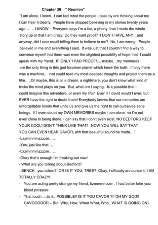 Chapter 30 “ Reunion”
“I am alone, I know. I can feel what the people I pass by are thinking about me.
I can hear it clearly. People have stopped believing in my stories twenty years
ago……. I KNOW ! Everyone says I’m a liar, a phony, that I made the whole
story up or that I am crazy. Do they want proof? I DON’T HAVE ANY…and
anyway, did I ever recall telling them to believe in me? No, I am wrong. People
believed in me and everything I said. It was just that I couldn’t find a way to
convince myself that there was even the slightest possibility of hope that I could
speak with my friend. IF ONLY I HAD PROOF!.... maybe…my memories
are the only thing in this god forsaken planet which know the truth. If only there
was a machine… that could read my most deepest thoughts and project them as a
film…..Or maybe, this is all a dream, a nightmare, you don’t know what kind of
tricks the mind plays on you. But, what am I saying. Is it possible that I
could imagine this adventure, or even my life? Even if I could would I ever, but
EVER have the right to doubt them! Everybody knows that our memories are
unforgettable bonds that unite us and give us the right to call ourselves sane
beings. If I even doubt my OWN MEMORIES maybe I am alone, no I’m not
even close to being alone, I can say that I don’t even exist. NO BEDFORD KEEP
YOUR COOL! DON’T THINK LIKE THAT! NOW YOU WILL SAY THAT
YOU CAN EVEN HEAR CAVOR, ahh that beautiful sound he made…”
-bzzmmmmzzzzm…….
-Yes, just like that….
-bzzmmmmzzzzm……
-Okay that’s enough I’m freaking out now!
- What are you talking about Bedford?
- BENCH , you talked?! OR IS IT YOU, TREE? Okay, I officially announce it, I AM
TOTALLY CRAZY!
- You are acting pretty strange my friend, bzmmmmzzm , I had better take your
blood pressure.
- That touch…..is it…POSSIBLE!! IS IT YOU CAVOR ?!! OH MY GOD!!
CAVOOOOOR – But Why, How, When What, Who, WHAT IS GOING ON?
 