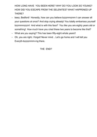 HOW LONG HAVE YOU BEEN HERE? WHY DO YOU LOOK SO YOUNG?
HOW DID YOU ESCAPE FROM THE SELENITES? WHAT HAPPENED UP
THERE?
- beez, Bedford! Honestly, how can you believe bzzzmmzmm I can answer all
your questions at once? And stop crying already! You totally embarrass yourself
bzzmmmzzzm! And what is with this face? You like you are eighty years old or
something! How much have you cried these two years to become like that?
- What are you saying? This has been fifty-eight whole years!!
- Oh, you are right, I forgot! Never mind .. Let’s go home and I will tell you
Everyth-bzzzzmmm-ing there.
THE END?
 