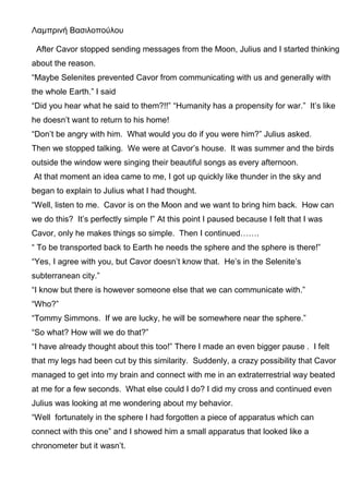 Λαμπρινή Βασιλοπούλου
After Cavor stopped sending messages from the Moon, Julius and I started thinking
about the reason.
“Maybe Selenites prevented Cavor from communicating with us and generally with
the whole Earth.” I said
“Did you hear what he said to them?!!” “Humanity has a propensity for war.” It’s like
he doesn’t want to return to his home!
“Don’t be angry with him. What would you do if you were him?” Julius asked.
Then we stopped talking. We were at Cavor’s house. It was summer and the birds
outside the window were singing their beautiful songs as every afternoon.
At that moment an idea came to me, I got up quickly like thunder in the sky and
began to explain to Julius what I had thought.
“Well, listen to me. Cavor is on the Moon and we want to bring him back. How can
we do this? It’s perfectly simple !” At this point I paused because I felt that I was
Cavor, only he makes things so simple. Then I continued…….
“ To be transported back to Earth he needs the sphere and the sphere is there!”
“Yes, I agree with you, but Cavor doesn’t know that. He’s in the Selenite’s
subterranean city.”
“I know but there is however someone else that we can communicate with.”
“Who?”
“Tommy Simmons. If we are lucky, he will be somewhere near the sphere.”
“So what? How will we do that?”
“I have already thought about this too!” There I made an even bigger pause . I felt
that my legs had been cut by this similarity. Suddenly, a crazy possibility that Cavor
managed to get into my brain and connect with me in an extraterrestrial way beated
at me for a few seconds. What else could I do? I did my cross and continued even
Julius was looking at me wondering about my behavior.
“Well fortunately in the sphere I had forgotten a piece of apparatus which can
connect with this one” and I showed him a small apparatus that looked like a
chronometer but it wasn’t.
 