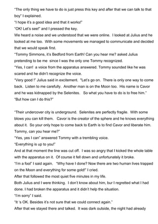 “The only thing we have to do is just press this key and after that we can talk to that
boy” I explained.
“I hope it’s a good idea and that it works!”
“OK! Let’s see!” and I pressed the key.
We heard a noise and we understood that we were online. I looked at Julius and he
looked at me too. With some movements we managed to communicate and decided
that we would speak first.
“Tommy Simmons, it’s Bedford from Earth! Can you hear me? asked Julius
pretending to be me since I was the only one Tommy recognized.
“Yes, I can! a voice from the apparatus answered. Tommy sounded like he was
scared and he didn’t recognize the voice.
“Very good !” Julius said in excitement. "Let’s go on. There is only one way to come
back. Listen to me carefully. Another man is on the Moon too. His name is Cavor
and he was kidnapped by the Selenites. So what you have to do is to free him.”
“But how can I do this?”
“Their undercover city is underground. Selenites are perfectly fragile. With some
blows you can kill them. Cavor is the creator of the sphere and he knows everything
about it. So your only hope to come back to Earth is to find Cavor and liberate him.
Tommy, can you hear me?”
“Yes, yes I can” answered Tommy with a trembling voice.
“Everything is up to you!”
And at that moment the line was cut off. I was so angry that I kicked the whole table
with the apparatus on it. Of course it fell down and unfortunately it broke.
“I’m a fool” I said again. “Why have I done? Now there are two human lives trapped
on the Moon and everything for some gold!” I cried.
After that followed the most quiet five minutes in my life.
Both Julius and I were thinking. I don’t know about him, bur I regretted what I had
done. I had broken the apparatus and it didn’t help the situation.
“I’m sorry” I said.
“It ‘s OK. Besides it’s not sure that we could connect again.”
After that we stayed there and talked. It was dark outside, the night had already
 