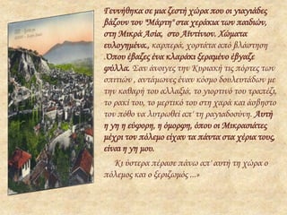 Γεννήθηκα σε μια ζεστή χώρα που οι γιαγιάδες
βάζουν τον "Μάρτη" στα χεράκια των παιδιών,
στη Μικρά Ασία, στο Αϊντίνιον. Χώματα
ευλογημένα., καρπερά, χορτάτα από βλάστηση
.Όπου έβαζες ένα κλαράκι ξεραμένο έβγαζε
φύλλα. Σαν άνοιγες την Κυριακή τις πόρτες των
σπιτιών , αντάμωνες έναν κόσμο δουλευτάδων με
την καθαρή του αλλαξιά, το γιορτινό του τραπέζι,
το ρακί του, το μερτικό του στη χαρά και άσβηστο
τον πόθο να λυτρωθεί απ' τη ραγιαδοσύνη. Αυτή
η γη η εύφορη, η όμορφη, όπου οι Μικρασιάτες
μέχρι τον πόλεμο είχαν τα πάντα στα χέρια τους,
είναι η γη μου.
Κι ύστερα πέρασε πάνω απ' αυτή τη χώρα ο
πόλεμος και ο ξεριζωμός ...»
 