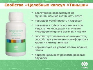 Свойства «Целебных капсул «Тяньши»
 благотворно воздействует на
функциональную активность мозга
 повышает устойчивость к стрессам
 повышает стойкость организма при
недостатке кислорода и улучшает
микроциркуляцию в органах и тканях
 способствует повышению иммунитета,
способствуя увеличению лимфоцитов в
крови и синтезу антител
 нормализует на уровне клеток водный
обмен
 приостанавливает развитие раковых
опухолей
 
