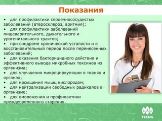 • для профилактики сердечнососудистых
заболеваний (атеросклероз, аритмия);
• для профилактики заболеваний
пищеварительного, дыхательного и
урогенитального трактов;
• при синдроме хронической усталости и в
восстановительный период после перенесенных
заболеваний;
• для оказания бактерицидного действия и
эффективного вывода микробных токсинов из
организма;
• для улучшения микроциркуляции в тканях и
органах;
• для насыщения мышц кислородом;
• для нейтрализации свободных радикалов в
организме;
• для омоложения и профилактики
преждевременного старения.
Показания
 