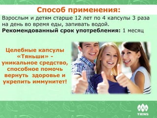Взрослым и детям старше 12 лет по 4 капсулы 3 раза
на день во время еды, запивать водой.
Рекомендованный срок употребления: 1 месяц
Способ применения:
Целебные капсулы
«Тяньши» -
уникальное средство,
способное помочь
вернуть здоровье и
укрепить иммунитет!
 