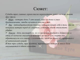 Судьбы трех главных героев тесно переплетены, хотя они и не знают
друг друга.
 Марк - потерял дочь 5 лет назад, ушел из дома и ушел
бродяжничать, чтобы мучаться вместе с ней.
 Эви - пятнадцатилетняя девочка, которая винит себя в том, что не
поверила матери перед её смертью, а теперь хочет отомстить
убийце.
 Элисон - дочь миллиардера, но со временем впадает в депрессию и
отец её всячески спасает из всех бед, но после его смерти она
обратилась по его совету к психиатору, чтоб он помог ей справиться с
её непосильной ношой.
И так три судьбы, три человека, пережившие потери и много боли
оказываются в одном самолёте.
Сюжет:
 