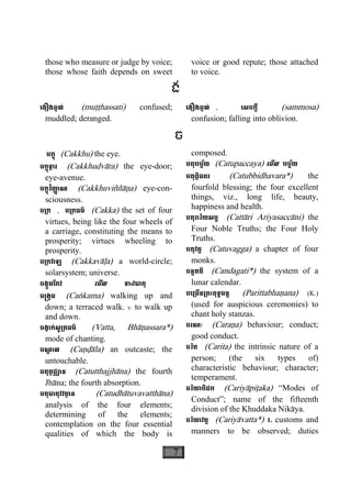 7
those who measure or judge by voice;
those whose faith depends on sweet
voice or good repute; those attached
to voice.
ង
េងឿងឆ្ងល់ (muååhassati) confused;
muddled; deranged.
េងឿងឆ្ងល់ , េសចក្តី (sammosa)
confusion; falling into oblivion.
ច
ចក្ខុ (Cakkhu) the eye.
ចក្ខុទ្វារ (Cakkhudvàra) the eye-door;
eye-avenue.
ចក្ខុវិញា្ញ ណ (Cakkhuviññàäa) eye-con-
sciousness.
ច្រក , ច្រកធម៌ (Cakka) the set of four
virtues, being like the four wheels of
a carriage, constituting the means to
prosperity; virtues wheeling to
prosperity.
ច្រកវាឡ (Cakkavàøa) a world-circle;
solarsystem; universe.
ចង្កូមែកវ េមីល ទាឋធាតុ
ច្រង្កម (Caækama) walking up and
down; a terraced walk. v. to walk up
and down.
ចង្វាក់សូ្រតធម៌ (Vatta, Bhàäassara*)
mode of chanting.
ចណ្ឌ ាល (Caäðàla) an outcaste; the
untouchable.
ចតុត្ថជ្ឈាន (Catutthajjhàna) the fourth
Jhàna; the fourth absorption.
ចតុធាតុវវតា្ថ ន (Catudhàtuvavatthàna)
analysis of the four elements;
determining of the elements;
contemplation on the four essential
qualities of which the body is
composed.
ចតុបច្ច័យ (Catupaccaya) េមីល បច្ច័យ
ចតុព្វិធពរ (Catubbidhavara*) the
fourfold blessing; the four excellent
things, viz., long life, beauty,
happiness and health.
ចតុរារិយសច្ច (Cattàri Ariyasaccàni) the
Four Noble Truths; the Four Holy
Truths.
ចតុវគ្គ (Catuvagga) a chapter of four
monks.
ចន្ទគតិ (Candagati*) the system of a
lunar calendar.
ចេ្រមីន្រពះពុទ្ធមន្ត (Parittabhaäana) (K.)
(used for auspicious ceremonies) to
chant holy stanzas.
ចរណៈ (Caraäa) behaviour; conduct;
good conduct.
ចរិត (Carita) the intrinsic nature of a
person; (the six types of)
characteristic behaviour; character;
temperament.
ចរិយាបិដក (Cariyàpiåaka) “Modes of
Conduct”; name of the fifteenth
division of the Khuddaka Nikàya.
ចរិយាវត្ត (Cariyàvatta*) 1. customs and
manners to be observed; duties
 