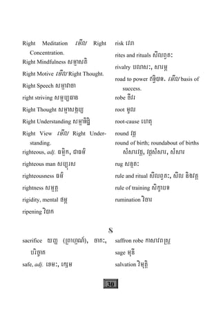30
Right Meditation emIl Right
Concentration.
Right Mindfulness smμasti
Right Motive emIl Right Thought.
Right Speech smμavaca
right striving smμb/Fan
Right Thought smμasgáb/
Right Understanding smμaTidæi
Right View emIl Right Under-
standing.
righteous, adj. Fmμik, CaFm’
righteous man sb/úrs
righteousness Fm’
rightness smμtþ
rigidity, mental fmÖ
ripening vi)k
risk evra
rites and rituals sIlBVt³
rivalry blas³, sarmÖ
road to power T§i)T. emIl basis of
success.
robe cIvr
root mUl
root-cause ehtu
round vdþ
round of birth; roundabout of births
sMsarvdþ, vdþsMsar, sMsar
rug snßt³
rule and ritual sIlBVt³, sIl nigvtþ
rule of training sikçabT
rumination vicar
S
sacrifice yØ ¬RBahμN_¦, caK³,
bric©aK
safe, adj. exm³, ekSm
saffron robe kasavBRsþ
sage munI
salvation vimutþi
 