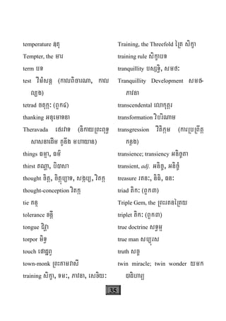 35
temperature «tu
Tempter, the mar
term bT
test vImMsnþ ¬kalBicarNa, kal
l/g¦
tetrad ctuká³ ¬BYk4¦
thanking GnuemaTna
Theravada efrvaT ¬nikayRBHBuT§
sasnaedIm KUnwg mhayan¦
things Fmμa, Fm’
thirst tNða, bi)sa
thought citþ, citþúb/aT, sgáb/, vitká
thought-conception vitká
tie Knß
tolerance xnþI
tongue Civða
torpor miT§
touch epadæBV
town-monk RBHKamvasI
training sikça, Tm³, Pavna, esxiy³
Training, the Threefold éRt sikça
training rule sikçabT
tranquillity bsST§i, smf³
Tranquillity Development smf-
Pavna
transcendental elakutþr
transformation vibriNam
transgression vItikám ¬karRbRBwtþ
knøg¦
transience; transiency Gnic©ta
transient, adj. Gnic©, Gnic©M
treasure rtn³, niFi, Fn³
triad tik³ ¬BYk3¦
Triple Gem, the RBHrtnéRty
triplet tik³ ¬BYk3¦
true doctrine sT§mμ
true man sb/úrs
truth sc©
twin miracle; twin wonder ymk
)diharü
 