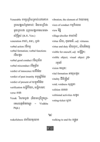 37
Venerable BaküeRbIsRmab;ehAeTArk
RBHsgÇsEmþgKarv³ niymeRbICa-
mYyRBHefr b¤RBHsgÇmansmN-
s½kþ&x<s; ¬G.k. Ven.)
veneration Karv³, nm³, bUCa
verbal action vcIkmμ
verbal formation; verbal functions
vcIsgçar
verbal good conduct vcIsucrit
verbal misconduct vcITuc©rit
verdict of innocence stivin½y
verdict of past insanity GmULðvin½y
verdict of present of smμúxavin½y
verification scäikiriya, scäikrN³
verse Kafa
Vesak visaxbUCa ¬niymeRbIkñúgRb-
eTslgáanigNÐa = Visākha
Pūjā.)
vibration, the element of vaeyaFatu
vices of conduct kmμkiels
view Tidæi
village-dweller KamvasI
virtue sIl, KuNFm’. adj. virtuous.
virtue and duty sIlBVt³, sIlnigvtþ
visible for oneself, adj. snÞidæik³
visible object; visual object rU)-
rmμN_
vision TsSn³
vital formation Gayusgçar
vitality CIviti®nÞIy_
void; voidness suØta
volition ectna
volitional activities sgçar
voting-ticket søak
W
wakefulness CaKriyanueyaK walking to and fro c®gám
 