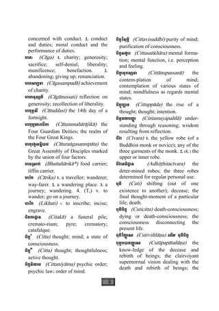 8
concerned with conduct. 2. conduct
and duties; moral conduct and the
performance of duties.
ចាគៈ (Càga) 1. charity; generosity;
sacrifice; self-denial; liberality;
munificence; benefaction. 2.
abandoning; giving up; renunciation.
ចាគសម្បទា (Càgasampadà) achievement
of charity.
ចាគានុស្សតិ (Càgànussati) reflection on
generosity; recollection of liberality.
ចាតុទ្ទសី (Càtuddasì) the 14th day of a
fortnight.
ចាតុម្មហារាជិកា (Càtummahàràjikà) the
Four Guardian Deities; the realm of
the Four Great Kings.
ចាតុរង្គសន្និបាត (Càturaægasannipàta) the
Great Assembly of Disciples marked
by the union of four factors.
ចាន្រសាក់ (Bhattahàrikà*) food carrier;
tiffin carrier.
ចារិក (Càrika) 1. a traveller; wanderer;
way-farer. 2. a wandering place. 3. a
journey; wandering. 4. (T,) v. to
wander; go on a journey.
ចារឹក (Likhati) v. to inscribe; incise;
engrave.
ចិតកាដ្ឋាន (Citakà) a funeral pile;
cremato-rium; pyre; crematory;
catafalque.
ចិត្ត១
(Citta) thought; mind; a state of
consciousness.
ចិត្ត២
(Citta) thought; thoughtfulness;
active thought.
ចិត្តនិយាម (Cittaniyàma) psychic order;
psychic law; order of mind.
ចិត្តវិសុទ្ធិ (Cittavisuddhi) purity of mind;
purification of consciousness.
ចិត្តសង្ខារ (Cittasaækhàra) mental forma-
tion; mental function, i.e. perception
and feeling.
ចិតា្ត នុបស្សនា (Cittànupassanà) the
contem-plation of mind;
contemplation of various states of
mind; mindfulness as regards mental
states.
ចិត្តុប្បាទ (Cittuppàda) the rise of a 
thought; thought; intention.
ចិន្តមយបញា្ញ (Cintamayapaññà) under-
standing through reasoning; wisdom
resulting from reflection.
ចីវរ (Cìvara) 1. the yellow robe (of a
Buddhist monk or novice); any of the
three garments of the monk. 2. (K.) the
upper or inner robe.
ចីវរអធិដ្ឋាន (Adhiååhitacìvara) the
deter-mined robes; the three robes
determined for regular personal use.
ចុតិ (Cuti) shifting (out of one
existence to another); decease; the
final thought-moment of a particular
life; death.
ចុតិចិត្ត (Cuticitta) death-consciousness;
dying or death-consciousness; the
consciousness disconnecting the
present life.
ចុតិវិញា្ញ ណ (Cutiviññàäa) េមីល ចុតិចិត្ត
ចុតូបបាតញា្ញ ណ (Cutùpapàtañàäa) the
know-ledge of the decease and
rebirth of beings; the clairvoyant
supernormal vision dealing with the
death and rebirth of beings; the
 