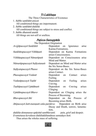 42
Ti-Lakkhaäa
The Three Characteristics of Existence
1. Sabbe sankhàrà aniccà.
All conditioned things are impermanent.
2. Sabbe sankhàrà dukkhà.
All conditioned things are subject to stress and conflict.
3. Sabbe dhammà anattà.
All things are not-self or soulless.
Paåicca-Samuppàda
The Dependent Origination
Avijjàpaccayà Sankhàrà Dependent on Ignorance arise
Karma-Formations.
Sankhàrapaccayà Viññàäaç Dependent on Karma Formations
arises Consciousness.
Viññàäapaccayà Nàmarùpaç Dependent on Consciousness arise
Mind and Matter.
Nàmarùpapaccayà Saøàyatanaç Dependent on Mind and Matter arise
the Six Sense-Bases.
Saøàyatapaccayà Phasso Dependent on the Six Sense-Bases
arises Contact.
Phassapaccayà Vedanà Dependent on Contact arises
Feeling.
Vedanàpaccayà Taähà Dependent on Feeling arises
Craving.
Taähàpaccayà Upàdànaç Dependent on Craving arises
Clinging.
Upàdànapaccayà Bhavo Dependent on Clinging arises the
Process of Becoming.
Bhavapaccayà Jàti Dependent on the Process of
Becoming arises Birth.
Jàtipaccayà Jarà-maraäaç soka-parideva- Dependent on Birth arise
Decay and Death, sorrow, lamenta-
tion,
dukkha-domanassa-upàyàsà sambhavanti. pain, grief and despair.
Evametassa kevalassa dukkhakkhandassa samudayo hoti.
Thus arises the wholes mass of suffering.
 