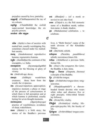 10
prejudice caused by love; partiality.
ឆព្វណ្ណរង្សី (Chabbaääaraçsì) the ray of
six colours.
ឆឡភិញា្ញ (Chaøabhiññà) the sixfold
super-normal knowledge; the six
psychic powers.
ឆាកសំពត់ េមីល បង្សុកូល
ឆាន់ (Bhuñjati) v. (of a monk or
novice) to eat; take food.
ឆាយា (Chàyà) 1. (K.) the Pali monastic
name of a Buddhist monk; ordina-
tion-name. 2. shade; shadow.
ឆ្លង (Mahakamma) celebration. v. to
celebrate.
ជ
ជដិល (Jaåila) a class of ascetics with
matted hair, usually worshipping fire,
sometimes classed under Isi; matted-
hair ascetic.
ជនកម្ម (Janakakamma) reproductive
kamma; regenerative kamma.
ជម្ពូទ្វីប (Jambùdìpa) the continent of the
roseapples, i.e. India.
ជយមង្គលគាថា (Jayamaægalagàthà)
stanzas for the blessing or glory of
victory.
ជរា (Jarà) old age; decay.
ជលាពុជៈ (Jalàbuja) womb-born
creatures; those born from the
womb; the viviparous.
ជវន (Javana) impulsion; apperception;
impulsive moment; a phase or stage
of the process of consciousness at
which there is full perception and at
which kamma is performed, usually
lasting for seven thought-moments.
ជាគរិយានុេយាគ (Jàgariyànuyoga)
practice of watchfulness; avoidance
of sleep; wakefulness.
ជាតក (Jàtaka) 1. a birth story; the
stories of the Buddha’s previous
lives. 2. “Birth Stories”; name of the
tenth division of the Khuddaka
Nikàya.
ជាតិ (Jàti) birth; rebirth.
ជាតិេ្រកាយ (Paraloka, punabbhava)
rebirth; reexistence;future life.
ជាតិមុន (Atìtabhava) a previous birth;
former life.
ជិនៈ (Jina) 1. the conqueror; the victor;
the Buddha. 2. Jain; Jaina.
ជិនបុ្រត , ជិេនារស (Jinaputta, Jinorasa)
a disciple of the Buddha.
ជិវា្ហ (Jivhà) the tongue.
ជិវា្ហ ទ្វារ (Jivhàdvàra) tongue-door; tong-
ueavenue.
ជី (Muäðakaupàsikà*) a shaven-
headed female devotee who wears
white robes and observes five or
eight precepts; white-robed female
lay follower.
ជីវិត (Jìvita) life; vitality.
ជីវិតិ្រន្ទីយ៍ (Jìvitindriya) vitality; life-
prin-ciple;psychic life; the faculty of
life.
ជីវា្ហ វិញា្ញ ណ (Jivhàviññàäa) tongue-cons-
ciousness.
 