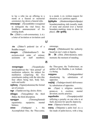 12
to lay a robe (as an offering to a
monk at a funeral or memorial
ceremony); lay down a funeral robe.
ដាក់អាយុសង្ខារ (Àyusaækhàra-vossajjana)
to relinquish the vital force; the
Buddha’s announcement of his
coming death.
ដីកា (Åìkà) 1. a sub-commentary. 2. (K.)
a letter of invitation or invitation card
to a monk. 3. (K.) written request for
donation. 4. (K.) petition; appeal.
ដុំថ្មនិមិត្តសីមា (Sìmànimittùparisilàpaååa)
boundarymarking slab (usually made
of stone and erected over a buried
boundary-marking stone to show its
place). េមីល លូកនិមិត្ត
ឋ
ឋាន (Åhàna*) pedestal (as of a
Buddha image).
ឋានានុ្រកម (Åhànànukkama*) the
ecclesia-stical order of retinue;
assistants or staff members; 
entourage.
ឋានានុសក្កិ (Åhànànusatti) the authority
based on one’s rank or dignity.
ឋិតិ , ឋីតិ (Åhiti, Åhìti) duration; static
moment; the moment of standing.
ត
តចបញ្ចកកម្មដ្ឋាន (Tacapañcaka-
kammaååhà-na) the “skin pentad” of
meditation subjects; the subject for
meditation comprising the five
constituents ending with the skin (the
four others being hair, body hair,
nails and teeth)
តជ្ជនីយកម្ម (Tajjanìyakamma) the formal
act of censure.
តណ្ហ ា (Taähà) craving; desire; thirst.
តតិយជ្ឈាន (Tatiyajjhàna) the third
Jhàna; the third absorption.
ត្រតមជ្ឈត្តតា (Tatramajjhattatà)
equanimity; equipoise; mental
balance.
តថាគត (Tathàgata) 1. the
Accomplished One; the Thus-come;
the Thus-gone; the Truthwinner; an
epithet of the Buddha. 2. an Arahant.
3. a being.
តទង្គប្បហានៈ (Tadaægapahàna)
abandoning by substitution of
opposites.
តទង្គវិមុត្តិ (Tadaægavimutti) deliverance
by substitution of opposites.
តបៈ (Tapa) 1. religious austerity;
penan-ce. 2. exertion; mental
devotion; ascetic practice.
តស្សបាបិយសិកា (Tassapàpiyasikà)
inflicting a penalty on one who is at
fault; decision for specific depravity.
តាបស (Tàpasa) a hermit; ascetic.
តាលបត្ត (Tàlapatta) a palm leaf. (K.) a
fan made of palm-leaves, with a long
 