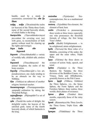13
handle, used by a monk in
ceremonies; ceremonial fan. េមីល ផ្លិត
ដំែណង
តាវត្តិង្ស , តាវត្តឹស (Tàvatiçsà) the realm
(or heaven) of the Thirty-three Gods;
name of the second heavenly abode,
of which Sakka is the king.
តិណវតា្ថ រកវិន័យ (Tiäavatthàrakavinaya)
pro-cedure for covering over (as)
with grass, (a reconciliation of both
parties without need for clearing up
the rights and wrongs).
តិរចា្ឆ ន , កំេណីត េមីល
តិរចា្ឆ នេយានិ
តិរចា្ឆ នកថា (Tiracchànakathà) a variety
of worldly talk; childish talk; aimless
talk.
តិរចា្ឆ នេយានិ (Tiracchànayoni) the
animal kingdom; the realm of the
brute creation.
តិរចា្ឆ នវិជ្ជា (Tiracchànavijjà) a low art;
pseudosciences; any study tending to
be an obstacle on the way to
Nibbàna.
តិរ្ថិយ (Titthiya) an adherent of another
religion; heretical teacher.
តិសរណគមនូបសម្បទា (Tisaraäagamanùpa-
sampadà) ordination by taking the
Threefold Refuge.
តុេរៀបេ្រគឿងសកា្ក រៈ (Pùjanapìåha*) a set of
altar tables.
តុសិត (Tusità) the realm of delight; the
delightful realm; the heaven of the
satisfied gods;  name of the fourth
heavenly abode, of which Santusita is
the king.
េតេជាកសិណ (Tejokasiäa) fire-
contempla-tion; fire as a meditational
device.
េតេជាធាតុ (Tejodhàtu) fire-element; the
element of heat; heat.
េតវាចិក (Tevàcika) lit. pronouncing
three words or three times; especially
one who pronounces the threefold
formula of refuge, the first being
Yasa’s father.
្រតាស់ដឹង (Bodhi) Enlightenment. v. to
be enlightened; attain enlightenment.
ៃ្រតចីវរ (Ticìvara) the three robes of a
Bhikkhu, consisting of the under, the
upper and the outer robes; Triple
Robe.
ៃ្រតទ្វារ (Tidvàra) the three doors or
avenues of action: body, speech, and
mind.
ៃ្រតបិដក (Tepiåaka) lit. the Three
Baskets; the Tipiåaka; the three
divisions of the Buddhist Canon, viz.,
Vinaya, Sutta and Abhidhamma,
generally known as the Pali Canon.
ៃ្រតភព , ៃ្រតភូមិ (Tibhava, Tebhùmi)
the Three Spheres, viz., the Sense
Sphere, the Form Sphere and the
Formless Sphere; three realms; three
worlds; three planes of existence.
ៃ្រតមាស , ្រតីមាស (Temàsa) three
months, especially those of the rainy
season.
ៃ្រតរតន៍ (Ratanattaya) the Three Jewels;
the Three Gems; Triple Gem. េមីល
រតន្រត័យ
ៃ្រតលក្ខណៈ (Tilakkhaäa) the Three
 