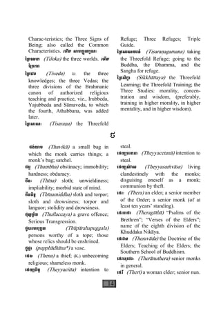 14
Charac-teristics; the Three Signs of
Being; also called the Common
Characteristics. េមីល សាមញ្ញលក្ខណៈ
ៃ្រតេលាក (Tiloka) the three worlds. េមីល
ៃ្រតភព
ៃ្រតេវទ (Tiveda) lit. the three
knowledges; the three Vedas; the
three divisions of the Brahmanic
canon of authorized religious
teaching and practice, viz., Irubbeda,
Yajubbeda and Sàmaveda, to which
the fourth, Athabbana, was added
later.
ៃ្រតសរណៈ (Tisaraäa) the Threefold
Refuge; Three Refuges; Triple
Guide.
ៃ្រតសរណគមន៍ (Tisaraäagamana) taking
the Threefold Refuge; going to the
Buddha, the Dhamma, and the
Sangha for refuge.
ៃ្រតសិកា្ខ (Sikkhàttaya) the Threefold
Learning; the Threefold Training; the
Three Studies: morality, concen-
tration and wisdom, (preferably,
training in higher morality, in higher
mentality, and in higher wisdom).
ថ
ថង់យាម (Thavikà) a small bag in
which the monk carries things; a
monk’s bag; satchel.
ថម្ភ (Thambha) obstinacy; immobility;
hardness; obduracy.
ថីនៈ (Thìna) sloth; unwieldiness;
impliability; morbid state of mind.
ថីនមិទ្ធ (Thìnamiddha) sloth and torpor;
sloth and drowsiness; torpor and
languor; stolidity and drowsiness.
ថុល្លច្ច័យ (Thullaccaya) a grave offence;
Serious Transgression.
ថូបារហបុគ្គល (Thùpàrahapuggala)
persons worthy of a tope; those
whose relics should be enshrined.
ថូផ្កា (pupphàdhàna*) a vase.
េថនៈ (Thena) a thief; (K.) unbecoming
religious; shameless monk.
េថយ្យចិត្ត (Theyyacitta) intention to
steal.
េថយ្យេចតនា (Theyyacetanà) intention to
steal.
េថយ្យសំវាស (Theyyasaçvàsa) living
clandestinely with the monks;
disguising oneself as a monk;
communion by theft.
េថរៈ (Thera) an elder; a senior member
of the Order; a senior monk (of at
least ten years’ standing).
េថរគាថា (Theragàthà) “Psalms of the
Brethren”; “Verses of the Elders”;
name of the eighth division of the
Khuddaka Nikàya.
េថរវាទ (Theravàda) the Doctrine of the
Elders; Teaching of the Elders; the
Southern School of Buddhism.
េថរានុេថរៈ (Therànuthera) senior monks
in general.
េថរី (Therì) a woman elder; senior nun.
 