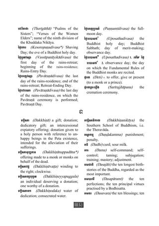 15
េថរីគាថា (Therìgàthà) “Psalms of the
Sisters”; “Verses of the Women
Elders”; name of the ninth division of
the Khuddaka Nikàya.
ៃថ្ងេការ (Kesoropaäadivasa*) Shaving
Day; the eve of a Buddhist holy day.
ៃថ្ងចូលវស្សា (Vassùpanàyikàdivasa) the
first day of the rains-retreat;
beginning of the rains-residence;
Rains-Entry Day.
ៃថ្ងេចញវស្សា (Pavàraäàdivasa) the last
day of the rains-residence; end of the
rains-retreat; Retreat-Ending Day.
ៃថ្ងបវារណា (Pavàraäàdivasa) the last day
of the rains-residence, on which the
Pavàraäà ceremony is performed;
Pavàraäà Day.
ៃថ្ងេពញបូរណ៍ (Puääamìdivasa) the full-
moon day.
ៃថ្ងឧេបាសថ១
(Uposathadivasa) the
Buddhist holy day; Buddhist
Sabbath; day of merit-making;
observance day.
ៃថ្ងឧេបាសថ២
(Uposathadivasa) 1. េមីល ៃថ្ង
ឧេបាសថ១
2. observance day; the day
on which the Fundamental Rules of
the Buddhist monks are recited.
ថ្វាយ (Deti) v. to offer, give or present
(to a monk or a prince).
ថ្វាយ្រពះេភ្លីង (Sarìrajjhàpana) the
cremation ceremony.
ទ
ទក្ខិណា (Dakkhiäà) a gift; donation;
dedicatory gift; an intercessional
expiatory offering; donation given to
a holy person with reference to un-
happy beings in the Peta existence,
intended for the alleviation of their
sufferings.
ទក្ខិណានុប្បទាន (Dakkhiäànuppadàna*)
offering made to a monk or monks on
behalf of the dead.
ទក្ខិណាវដ្ដ (Dakkhiäàvaååa) winding to
the right; clockwise.
ទក្ខិេណយ្យបុគ្គល (Dakkhiäeyyapuggala)
an individual deserving a donation;
one worthy of a donation.
ទក្ខិេណាទក (Dakkhiäodaka) water of
dedication; consecrated water.
ទក្សិណនិកាយ (Dakkhiäanikàya) the
Southern School of Buddhism, i.e.
the Theravàda.
ទណ្ឌ កម្ម (Daäðakamma) punishment;
penalty.
ទធិ (Dadhi) curd; sour milk.
ទមៈ (Dama) self-command; self-
control; taming; subjugation;
training; mastery; adjustment.
ទសជាតិ (Dasajàti) the ten longest birth-
stories of the Buddha, regarded as the
most important.
ទសបារមី (Dasapàramì) the ten
perfections; the ten principal virtues
practised by a Bodhisatta.
ទសពរ (Dasavara) the ten blessings; ten
 