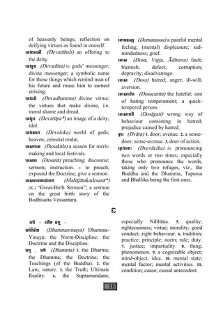 18
of heavenly beings; reflection on
deifying virtues as found in oneself.
េទវតាពលី (Devatàbali) an offering to
the deity.
េទវទូត (Devadùta) lit. gods’ messenger;
divine messenger; a symbolic name
for those things which remind man of
his future and rouse him to earnest
striving.
េទវធម៌ (Devadhamma) divine virtue;
the virtues that make divine, i.e.
moral shame and dread.
េទវរូប (Devarùpa*) an image of a deity;
idol.
េទវេលាក (Devaloka) world of gods;
heaven; celestial realm.
េទសកាល (Desakàla) a season for merit-
making and local festivals.
េទសនា (Desanà) preaching; discourse;
sermon; instruction. v. to preach;
expound the Doctrine; give a sermon.
េទសនាមហាជាតក (Mahàjàtakadesanà*)
(K.) “Great-Birth Sermon”; a sermon
on the great birth story of the
Bodhisatta Vessantara.
េទាមនស្ស (Domanassa) a painful mental
feeling; (mental) displeasure; sad-
mindedness; grief.
េទាស (Dosa, Vajja, Àdìnava) fault;
blemish; defect; corruption;
depravity; disadvantage.
េទាសៈ (Dosa) hatred; anger; ill-will;
aversion.
េទាសចរិត (Dosacarita) the hateful; one
of hating temperament; a quick-
tempered person.
េទាសាគតិ (Dosàgati) wrong way of
behaviour consisting in hatred;
prejudice caused by hatred.
ទ្វារ (Dvàra) 1. door; avenue. 2. a sense-
door; sense-avenue. 3. door of action.
េទ្វវាចកៈ (Dvevàcika) lit. pronouncing
two words or two times; especially
those who pronounce the words,
taking only two refuges, viz., the
Buddha and the Dhamma, Tapussa
and Bhallika being the first ones.
ធ
ធម៌ - េមីល ធម្ម -
ធម៌វិន័យ (Dhammavinaya) Dhamma-
Vinaya; the Norm-Discipline; the
Doctrine and the Discipline.
ធម្ម , ធម៌ (Dhamma) 1. the Dharma;
the Dhamma; the Doctrine; the
Teachings (of the Buddha). 2. the
Law; nature. 3. the Truth; Ultimate
Reality. 4. the Supramundane,
especially Nibbàna. 5. quality;
righteousness; virtue; morality; good
conduct; right behaviour. 6. tradition;
practice; principle; norm; rule; duty.
7. justice; impartiality. 8. thing;
phenomenon. 9. a cognizable object;
mind-object; idea. 10. mental state;
mental factor; mental activities. 11.
condition; cause; causal antecedent.
 